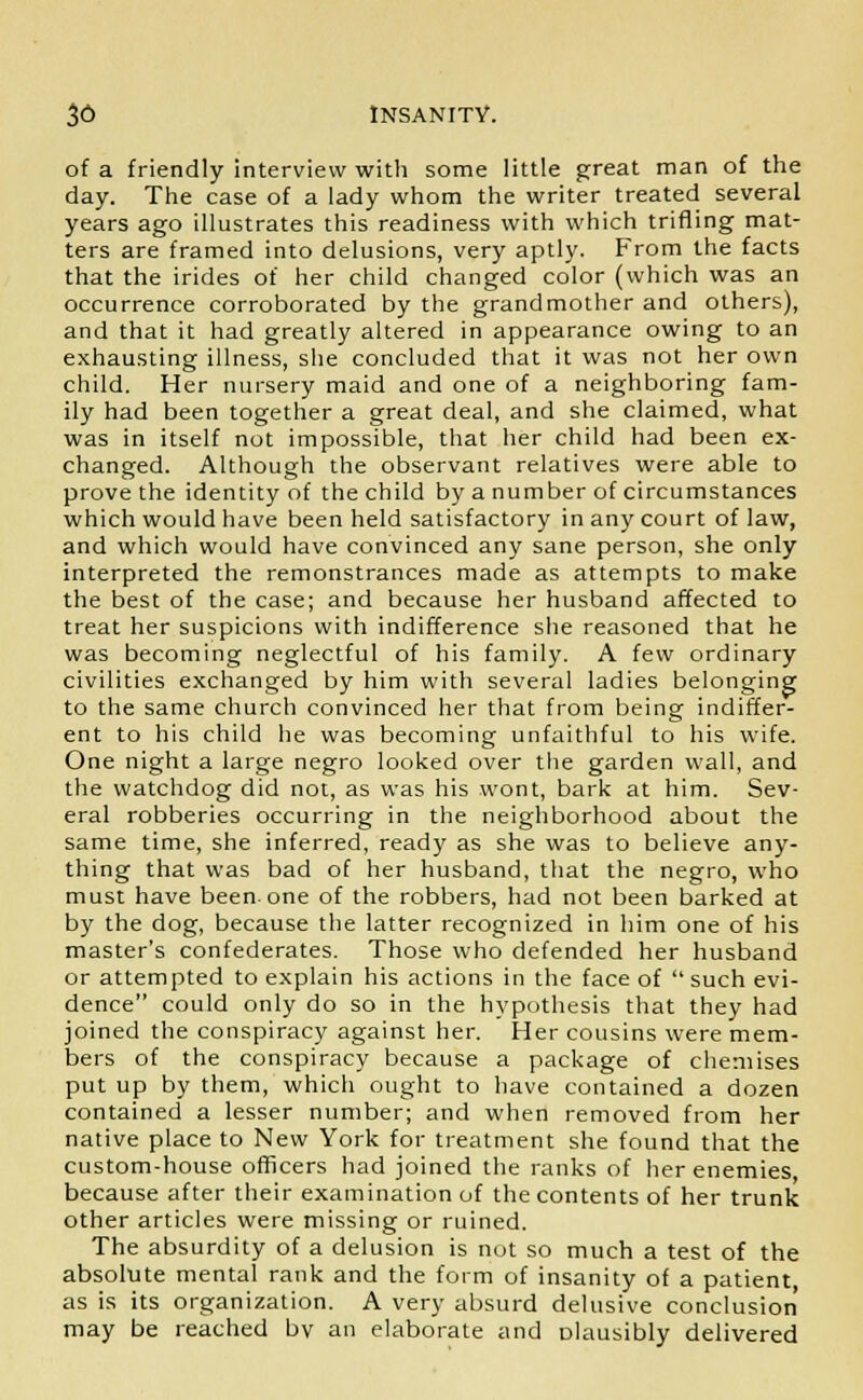 of a friendly interview with some little great man of the day. The case of a lady whom the writer treated several years ago illustrates this readiness with which trifling mat- ters are framed into delusions, very aptly. From the facts that the irides of her child changed color (which was an occurrence corroborated by the grandmother and others), and that it had greatly altered in appearance owing to an exhausting illness, she concluded that it was not her own child. Her nursery maid and one of a neighboring fam- ily had been together a great deal, and she claimed, what was in itself not impossible, that her child had been ex- changed. Although the observant relatives were able to prove the identity of the child by a number of circumstances which would have been held satisfactory in any court of law, and which would have convinced any sane person, she only interpreted the remonstrances made as attempts to make the best of the case; and because her husband affected to treat her suspicions with indifference she reasoned that he was becoming neglectful of his family. A few ordinary civilities exchanged by him with several ladies belonging to the same church convinced her that from being indiffer- ent to his child he was becoming unfaithful to his wife. One night a large negro looked over the garden wall, and the watchdog did not, as was his wont, bark at him. Sev- eral robberies occurring in the neighborhood about the same time, she inferred, ready as she was to believe any- thing that was bad of her husband, that the negro, who must have been one of the robbers, had not been barked at by the dog, because the latter recognized in him one of his master's confederates. Those who defended her husband or attempted to explain his actions in the face of  such evi- dence could only do so in the hypothesis that they had joined the conspiracy against her. Her cousins were mem- bers of the conspiracy because a package of chemises put up by them, which ought to have contained a dozen contained a lesser number; and when removed from her native place to New York for treatment she found that the custom-house officers had joined the ranks of her enemies because after their examination of the contents of her trunk other articles were missing or ruined. The absurdity of a delusion is not so much a test of the absolute mental rank and the form of insanity of a patient as is its organization. A very absurd delusive conclusion may be reached bv an elaborate and Dlausibly delivered