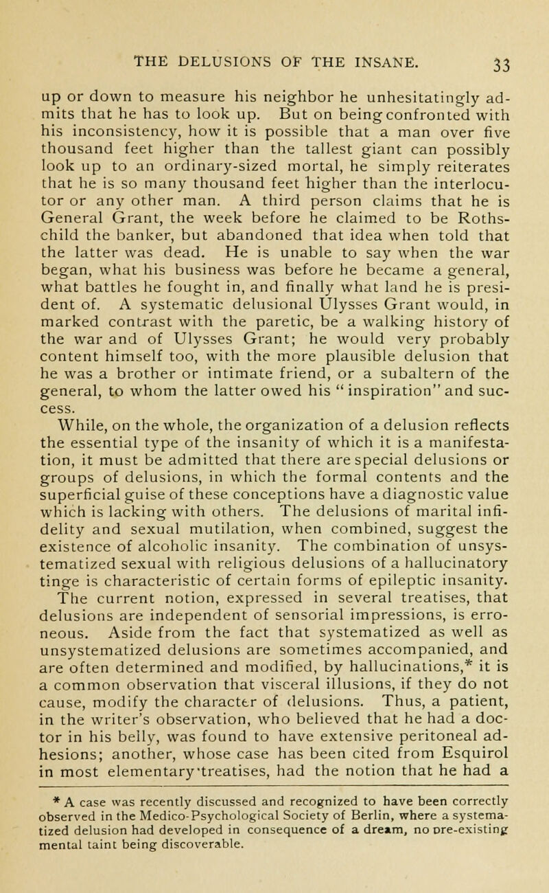 up or down to measure his neighbor he unhesitatingly ad- mits that he has to look up. But on being confronted with his inconsistency, how it is possible that a man over five thousand feet higher than the tallest giant can possibly look up to an ordinary-sized mortal, he simply reiterates that he is so many thousand feet higher than the interlocu- tor or any other man. A third person claims that he is General Grant, the week before he claimed to be Roths- child the banker, but abandoned that idea when told that the latter was dead. He is unable to say when the war began, what his business was before he became a general, what battles he fought in, and finally what land he is presi- dent of. A systematic delusional Ulysses Grant would, in marked contrast with the paretic, be a walking history of the war and of Ulysses Grant; he would very probably content himself too, with the more plausible delusion that he was a brother or intimate friend, or a subaltern of the general, to whom the latter owed his  inspiration and suc- cess. While, on the whole, the organization of a delusion reflects the essential type of the insanity of which it is a manifesta- tion, it must be admitted that there are special delusions or groups of delusions, in which the formal contents and the superficial guise of these conceptions have a diagnostic value which is lacking with others. The delusions of marital infi- delity and sexual mutilation, when combined, suggest the existence of alcoholic insanity. The combination of unsys- tematized sexual with religious delusions of a hallucinatory tinge is characteristic of certain forms of epileptic insanity. The current notion, expressed in several treatises, that delusions are independent of sensorial impressions, is erro- neous. Aside from the fact that systematized as well as unsystematized delusions are sometimes accompanied, and are often determined and modified, by hallucinations,* it is a common observation that visceral illusions, if they do not cause, modify the character of delusions. Thus, a patient, in the writer's observation, who believed that he had a doc- tor in his belly, was found to have extensive peritoneal ad- hesions; another, whose case has been cited from Esquirol in most elementarytreatises, had the notion that he had a * A case was recently discussed and recognized to have been correctly observed in the Medico-Psychological Society of Berlin, where a systema- tized delusion had developed in consequence of a dream, no ore-existing mental taint being discoverable.