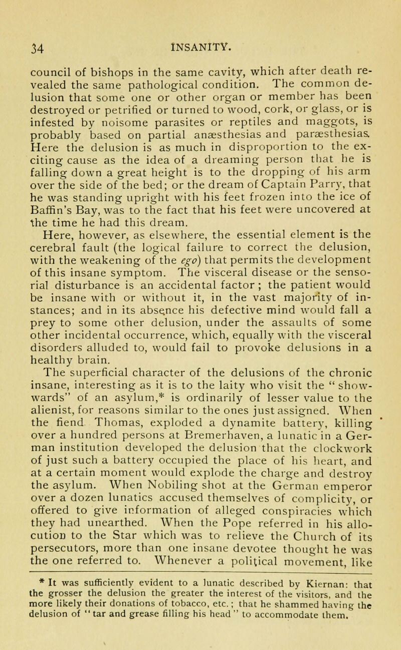 council of bishops in the same cavity, which after death re- vealed the same pathological condition. The common de- lusion that some one or other organ or member has been destroyed or petrified or turned to wood, cork, or glass, or is infested by noisome parasites or reptiles and maggots, is probably based on partial anaesthesias and paresthesias, Here the delusion is as much in disproportion to the ex- citing cause as the idea of a dreaming person that he is falling down a great height is to the dropping of his arm over the side of the bed; or the dream of Captain Parry, that he was standing upright with his feet frozen into the ice of Baffin's Bay, was to the fact that his feet were uncovered at the time he had this dream. Here, however, as elsewhere, the essential element is the cerebral fault (the logical failure to correct the delusion, with the weakening of the ego) that permits the development of this insane symptom. The visceral disease or the senso- rial disturbance is an accidental factor ; the patient would be insane with or without it, in the vast majority of in- stances; and in its absence his defective mind would fall a prey to some other delusion, under the assaults of some other incidental occurrence, which, equally with the visceral disorders alluded to, would fail to provoke delusions in a healthy brain. The superficial character of the delusions of the chronic insane, interesting as it is to the laity who visit the  show- wards of an asylum,* is ordinarily of lesser value to the alienist, for reasons similar to the ones just assigned. When the fiend Thomas, exploded a dynamite battery, killing over a hundred persons at Bremerhaven, a lunatic in a Ger- man institution developed the delusion that the clockwork of just such a battery occupied the place of his heart, and at a certain moment would explode the charge and destroy the asylum. When Nobiling shot at the German emperor over a dozen lunatics accused themselves of complicity, or offered to give information of alleged conspiracies which they had unearthed. When the Pope referred in his allo- cution to the Star which was to relieve the Church of its persecutors, more than one insane devotee thought he was the one referred to. Whenever a political movement, like * It was sufficiently evident to a lunatic described by Kiernan: that the grosser the delusion the greater the interest of the visitors, and the more likely their donations of tobacco, etc.; that he shammed having the delusion of tar and grease filling his head to accommodate them.