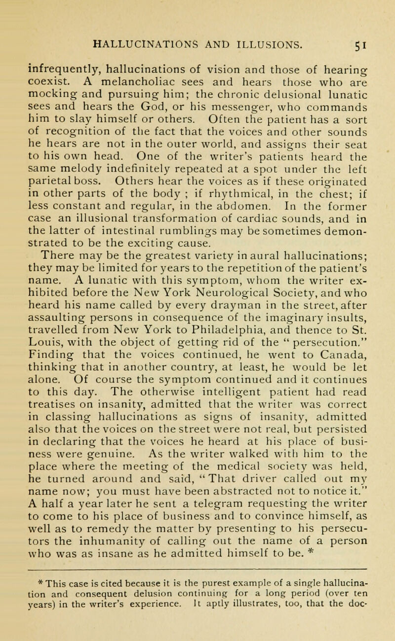 infrequently, hallucinations of vision and those of hearing coexist. A melancholiac sees and hears those who are mocking and pursuing him; the chronic delusional lunatic sees and hears the God, or his messenger, who commands him to slay himself or others. Often the patient has a sort of recognition of the fact that the voices and other sounds he hears are not in the outer world, and assigns their seat to his own head. One of the writer's patients heard the same melody indefinitely repeated at a spot under the left parietal boss. Others hear the voices as if these originated in other parts of the body ; if rhythmical, in the chest; if less constant and regular, in the abdomen. In the former case an illusional transformation of cardiac sounds, and in the latter of intestinal rumblings may be sometimes demon- strated to be the exciting cause. There may be the greatest variety in aural hallucinations; they may be limited for years to the repetition of the patient's name. A lunatic with this symptom, whom the writer ex- hibited before the New York Neurological Society, and who heard his name called by every drayman in the street, after assaulting persons in consequence of the imaginary insults, travelled from New York to Philadelphia, and thence to St. Louis, with the object of getting rid of the  persecution. Finding that the voices continued, he went to Canada, thinking that in another country, at least, he would be let alone. Of course the symptom continued and it continues to this day. The otherwise intelligent patient had read treatises on insanity, admitted that the writer was correct in classing hallucinations as signs of insanity, admitted also that the voices on the street were not real, but persisted in declaring that the voices he heard at his place of busi- ness were genuine. As the writer walked with him to the place where the meeting of the medical society was held, he turned around and said, That driver called out my name now; you must have been abstracted not to notice it. A half a year later he sent a telegram requesting the writer to come to his place of business and to convince himself, as well as to remedy the matter by presenting to his persecu- tors the inhumanity of calling out the name of a person who was as insane as he admitted himself to be. * *This case is cited because it is the purest example of a single hallucina- tion and consequent delusion continuing for a long period (over ten years) in the writer's experience. It aptly illustrates, too, that the doc-