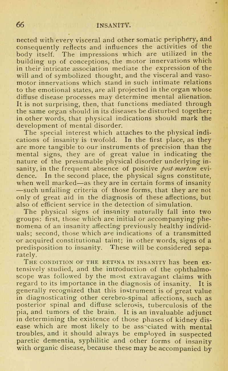nected with every visceral and other somatic periphery, and consequently reflects and influences the activities of the body itself. The impressions which are utilized in the building up of conceptions, the motor innervations which in their intricate association mediate the expression of the will and of symbolized thought, and the visceral and vaso- motor innervations which stand in such intimate relations to the emotional states, are all projected in the organ whose diffuse disease processes may determine mental alienation. It is not surprising, then, that functions mediated through the same organ should in its diseases be disturbed together; in other words, that physical indications should mark the development of mental disorder. The special interest which attaches to the physical indi- cations of insanity is twofold. In the first place, as they are more tangible to our instruments of precision than the mental signs, they are of great value in indicating the nature of the presumable physical disorder underlying in- sanity, in the frequent absence of positive post-mortem evi- dence. In the second place, the physical signs constitute, when well marked—as they are in certain forms of insanity —such unfailing criteria of those forms, that they are not only of great aid in the diagnosis of these affections, but also of efficient service in the detection of simulation. The physical signs of insanity naturally fall into two groups: first, those which are initial or accompanying phe- nomena of an insanity affecting previously healthy individ- uals; second, those which a>e indications of a transmitted or acquired constitutional taint; in other words, signs of a predisposition to insanity. These will be considered sepa- rately. The condition of the retina in insanity has been ex- tensively studied, and the introduction of the ophthalmo- scope was followed by the most extravagant claims with regard to its importance in the diagnosis of insanity. It is generally recognized that this instrument is of great value in diagnosticating other cerebro-spinal affections, such as posterior spinal and diffuse sclerosis, tuberculosis of the pia, and tumors of the brain. It is an invaluable adjunct in determining the existence of those phases of kidney dis- ease which are most likely to be associated with mental troubles, and it should always be employed in suspected paretic dementia, syphilitic and other forms of insanity with organic disease, because these may be accompanied by