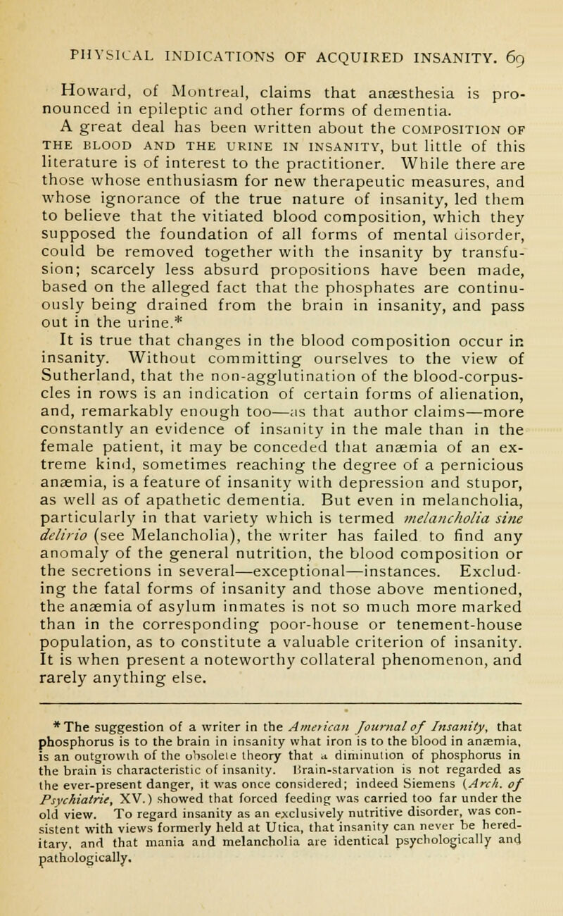 Howard, of Montreal, claims that anaesthesia is pro- nounced in epileptic and other forms of dementia. A great deal has been written about the composition of THE BLOOD AND THE URINE IN INSANITY, but little of this literature is of interest to the practitioner. While there are those whose enthusiasm for new therapeutic measures, and whose ignorance of the true nature of insanity, led them to believe that the vitiated blood composition, which they supposed the foundation of all forms of mental disorder, could be removed together with the insanity by transfu- sion; scarcely less absurd propositions have been made, based on the alleged fact that the phosphates are continu- ously being drained from the brain in insanity, and pass out in the urine.* It is true that changes in the blood composition occur in insanity. Without committing ourselves to the view of Sutherland, that the non-agglutination of the blood-corpus- cles in rows is an indication of certain forms of alienation, and, remarkably enough too—as that author claims—more constantly an evidence of insanity in the male than in the female patient, it may be conceded that anaemia of an ex- treme kind, sometimes reaching the degree of a pernicious anaemia, is a feature of insanity with depression and stupor, as well as of apathetic dementia. But even in melancholia, particularly in that variety which is termed melancholia sine delirio (see Melancholia), the writer has failed to find any anomaly of the general nutrition, the blood composition or the secretions in several—exceptional—instances. Exclud- ing the fatal forms of insanity and those above mentioned, the anaemia of asylum inmates is not so much more marked than in the corresponding poor-house or tenement-house population, as to constitute a valuable criterion of insanity. It is when present a noteworthy collateral phenomenon, and rarely anything else. *The suggestion of a writer in the American Journal of Insanity, that phosphorus is to the brain in insanity what iron is to the blood in anaemia, is an outgrowth of the obsolete theory that * diminution of phosphorus in the brain is characteristic of insanity, lirain-starvation is not regarded as the ever-present danger, it was once considered; indeed Siemens {Arch, of Psvchiatrie, XV.) showed that forced feeding was carried too far under the old view. To regard insanity as an exclusively nutritive disorder, was con- sistent with views formerly held at Utica, that insanity can never be hered- itary, and that mania and melancholia are identical psychologically and pathologically.