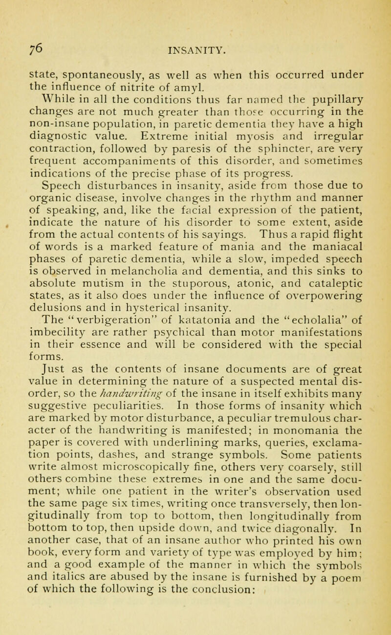 state, spontaneously, as well as when this occurred under the influence of nitrite of amyl. While in all the conditions thus far named the pupillary changes are not much greater than thore occurring in the non-insane population, in paretic dementia they have a high diagnostic value. Extreme initial myosis and irregular contraction, followed by paresis of the sphincter, are very frequent accompaniments of this disorder, and sometimes indications of the precise phase of its progress. Speech disturbances in insanity, aside from those due to organic disease, involve changes in the rhythm and manner of speaking, and, like the facial expression of the patient, indicate the nature of his disorder to some extent, aside from the actual contents of his sayings. Thus a rapid flight of words is a marked feature of mania and the maniacal phases of paretic dementia, while a slow, impeded speech is observed in melancholia and dementia, and this sinks to absolute mutism in the stuporous, atonic, and cataleptic states, as it also does under the influence of overpowering delusions and in hysterical insanity. The verbigeration of katatonia and the echolalia of imbecility are rather psychical than motor manifestations in their essence and will be considered with the special forms. Just as the contents of insane documents are of great value in determining the nature of a suspected mental dis- order, so the handwriting of the insane in itself exhibits many suggestive peculiarities. In those forms of insanity which are marked by motor disturbance, a peculiar tremulous char- acter of the handwriting is manifested; in monomania the paper is covered with underlining marks, queries, exclama- tion points, dashes, and strange symbols. Some patients write almost microscopically fine, others very coarsely, still others combine these extremes in one and the same docu- ment; while one patient in the writer's observation used the same page six times, writing once transversely, then lon- gitudinally from top to bottom, then longitudinally from bottom to top, then upside down, and twice diagonally. In another case, that of an insane author who printed his own book, every form and variety of type was employed by him; and a good example of the manner in which the symbols and italics are abused by the insane is furnished by a poem of which the following is the conclusion: