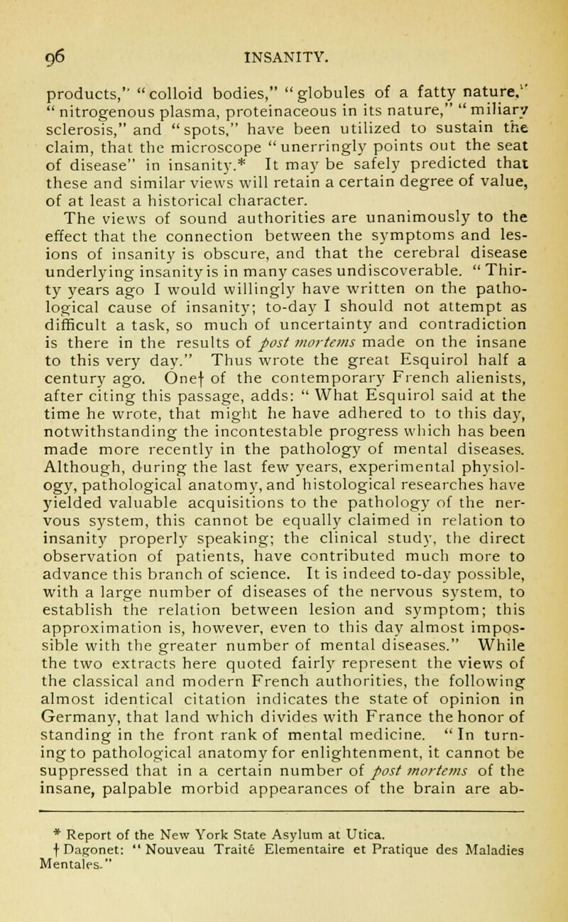 products,'' colloid bodies, globules of a fatty nature,1'  nitrogenous plasma, proteinaceous in its nature,  miliary sclerosis, and  spots, have been utilized to sustain the claim, that the microscope unerringly points out the seat of disease in insanity.* It may be safely predicted that these and similar views will retain a certain degree of value, of at least a historical character. The views of sound authorities are unanimously to the effect that the connection between the symptoms and les- ions of insanity is obscure, and that the cerebral disease underlying insanity is in many cases undiscoverable.  Thir- ty years ago I would willingly have written on the patho- logical cause of insanity; to-day I should not attempt as difficult a task, so much of uncertainty and contradiction is there in the results of post mortems made on the insane to this very day. Thus wrote the great Esquirol half a century ago. Onef of the contemporary French alienists, after citing this passage, adds:  What Esquirol said at the time he wrote, that might he have adhered to to this day, notwithstanding the incontestable progress which has been made more recently in the pathology of mental diseases. Although, during the last few years, experimental physiol- ogy, pathological anatomy, and histological researches have yielded valuable acquisitions to the pathology of the ner- vous system, this cannot be equally claimed in relation to insanity properly speaking; the clinical study, the direct observation of patients, have contributed much more to advance this branch of science. It is indeed to-day possible, with a large number of diseases of the nervous system, to establish the relation between lesion and symptom; this approximation is, however, even to this day almost impos- sible with the greater number of mental diseases. While the two extracts here quoted fairly represent the views of the classical and modern French authorities, the following almost identical citation indicates the state of opinion in Germany, that land which divides with France the honor of standing in the front rank of mental medicine. In turn- ing to pathological anatomy for enlightenment, it cannot be suppressed that in a certain number of post mortems of the insane, palpable morbid appearances of the brain are ab- * Report of the New York State Asylum at Utica. f Dagonet:  Nouveau Traite Elementaire et Pratique des Maladies Mentales.