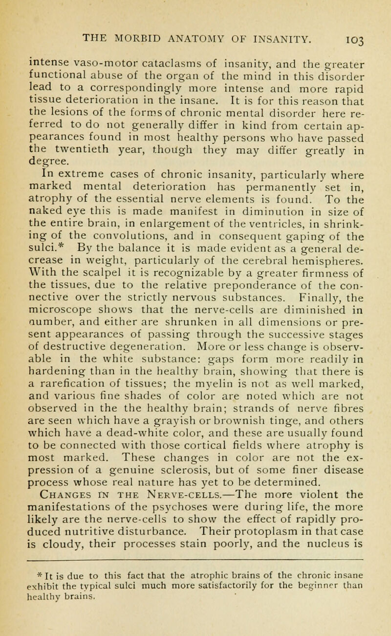 intense vaso-motor cataclasms of insanity, and the greater functional abuse of the organ of the mind in this disorder lead to a correspondingly more intense and more rapid tissue deterioration in the insane. It is for this reason that the lesions of the forms of chronic mental disorder here re- ferred to do not generally differ in kind from certain ap- pearances found in most healthy persons who have passed the twentieth year, though they may differ greatly in degree. In extreme cases of chronic insanity, particularly where marked mental deterioration has permanently set in, atrophy of the essential nerve elements is found. To the naked eye this is made manifest in diminution in size of the entire brain, in enlargement of the ventricles, in shrink- ing of the convolutions, and in consequent gaping of the sulci.* By the balance it is made evident as a general de- crease in weight, particularly of the cerebral hemispheres. With the scalpel it is recognizable by a greater firmness of the tissues, due to the relative preponderance of the con- nective over the strictly nervous substances. Finally, the microscope shows that the nerve-cells are diminished in number, and either are shrunken in all dimensions or pre- sent appearances of passing through the successive stages of destructive degeneration. More or less change is observ- able in the white substance: gaps form more readily in hardening than in the healthy brain, showing that there is a rarefication of tissues; the myelin is not as well marked, and various fine shades of color are noted which are not observed in the the healthy brain; strands of nerve fibres are seen which have a grayish or brownish tinge, and others which have a dead-white color, and these are usually found to be connected with those cortical fields where atrophy is most marked. These changes in color are not the ex- pression of a genuine sclerosis, but of some finer disease process whose real nature has yet to be determined. Changes in the Nerve-cells.—The more violent the manifestations of the psychoses were during life, the more likely are the nerve-cells to show the effect of rapidly pro- duced nutritive disturbance. Their protoplasm in that case is cloudy, their processes stain poorly, and the nucleus is * It is due to this fact that the atrophic brains of the chronic insane exhibit the typical sulci much more satisfactorily for the beginner than healthy brains.