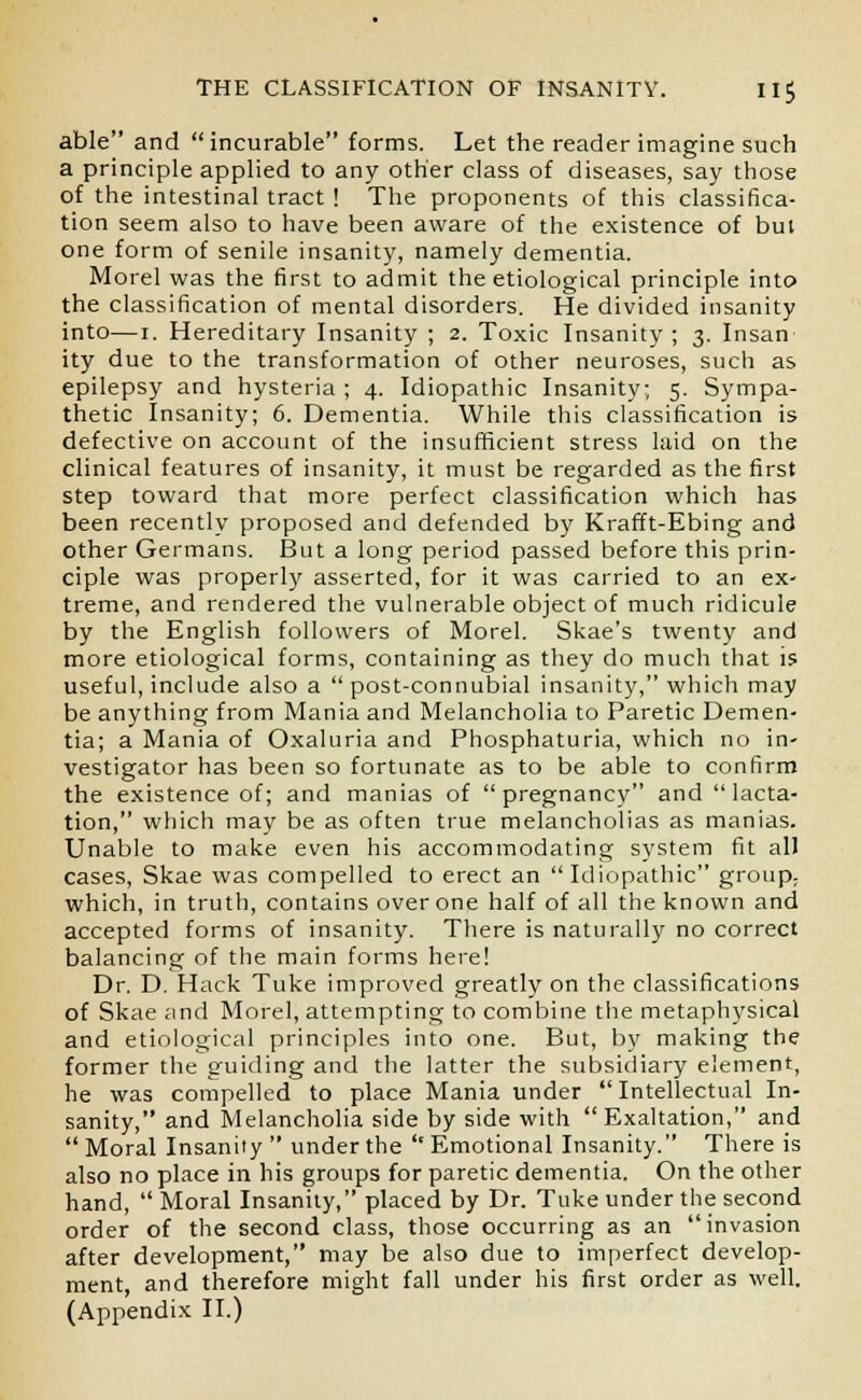 able and incurable forms. Let the reader imagine such a principle applied to any other class of diseases, say those of the intestinal tract ! The proponents of this classifica- tion seem also to have been aware of the existence of but one form of senile insanity, namely dementia. Morel was the first to admit the etiological principle into the classification of mental disorders. He divided insanity into—i. Hereditary Insanity ; 2. Toxic Insanity ; 3. Insan ity due to the transformation of other neuroses, such as epilepsy and hysteria ; 4. Idiopathic Insanity; 5. Sympa- thetic Insanity; 6. Dementia. While this classification is defective on account of the insufficient stress laid on the clinical features of insanity, it must be regarded as the first step toward that more perfect classification which has been recently proposed and defended by Krafft-Ebing and other Germans. But a long period passed before this prin- ciple was properly asserted, for it was carried to an ex- treme, and rendered the vulnerable object of much ridicule by the English followers of Morel. Skae's twenty and more etiological forms, containing as they do much that is useful, include also a post-connubial insanity, which may be anything from Mania and Melancholia to Paretic Demen- tia; a Mania of Oxaluria and Phosphaturia, which no in- vestigator has been so fortunate as to be able to confirm the existence of; and manias of pregnancy and lacta- tion, which may be as often true melancholias as manias. Unable to make even his accommodating system fit all cases, Skae was compelled to erect an Idiopathic group; which, in truth, contains over one half of all the known and accepted forms of insanity. There is naturally no correct balancing of the main forms here! Dr. D. Hack Tuke improved greatly on the classifications of Skae ;ind Morel, attempting to combine the metaphysical and etiological principles into one. But, by making the former the guiding and the latter the subsidiary element, he was compelled to place Mania under Intellectual In- sanity, and Melancholia side by side with Exaltation, and  Moral Insanity  under the '' Emotional Insanity. There is also no place in his groups for paretic dementia. On the other hand,  Moral Insanity, placed by Dr. Tuke under the second order of the second class, those occurring as an invasion after development, may be also due to imperfect develop- ment, and therefore might fall under his first order as well. (Appendix II.)