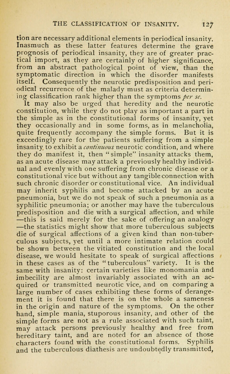 tion are necessary additional elements in periodical insanity. Inasmuch as these latter features determine the grave prognosis of periodical insanity, they are of greater prac- tical import, as they are certainly of higher significance, from an abstract pathological point of view, than the symptomatic direction in which the disorder manifests itself. Consequently the neurotic predisposition and peri- odical recurrence of the malady must as criteria determin- ing classification rank higher than the symptoms per se. It may also be urged that heredity and the neurotic constitution, while they do not play as important a part in the simple as in the constitutional forms of insanity, yet they occasionally and in some forms, as in melancholia, quite frequently accompany the simple forms. But it is exceedingly rare for the patients suffering from a simple insanity to exhibit a.continuous neurotic condition, and where they do manifest it, then  simple insanity attacks them, as an acute disease may attack a previously healthy individ- ual and evenly with one suffering from chronic disease or a constitutional vice but without any tangible connection with such chronic disorder or constitutional vice. An individual may inherit syphilis and become attacked by an acute pneumonia, but we do not speak of such a pneumonia as a syphilitic pneumonia; or another may have the tuberculous predisposition and die with a surgical affection, and while —this is said merely for the sake of offering an analogy —the statistics might show that more tuberculous subjects die of surgical affections of a given kind than non-tuber- culous subjects, yet until a more intimate relation could be shown between the vitiated constitution and the local disease, we would hesitate to speak of surgical affections in these cases as of the tuberculous variety. It is the same with insanity: certain varieties like monomania and imbecility are almost invariably associated with an ac- quired or transmitted neurotic vice, and on comparing a large number of cases exhibiting these forms of derange- ment it is found that there is on the whole a sameness in the origin and nature of the symptoms. On the other hand, simple mania, stuporous insanity, and other of the simple forms are not as a rule associated with such taint, may attack persons previously healthy and free from hereditary taint, and are noted for an absence of those characters found with the constitutional forms. Syphilis and the tuberculous diathesis are undoubtedly transmitted,