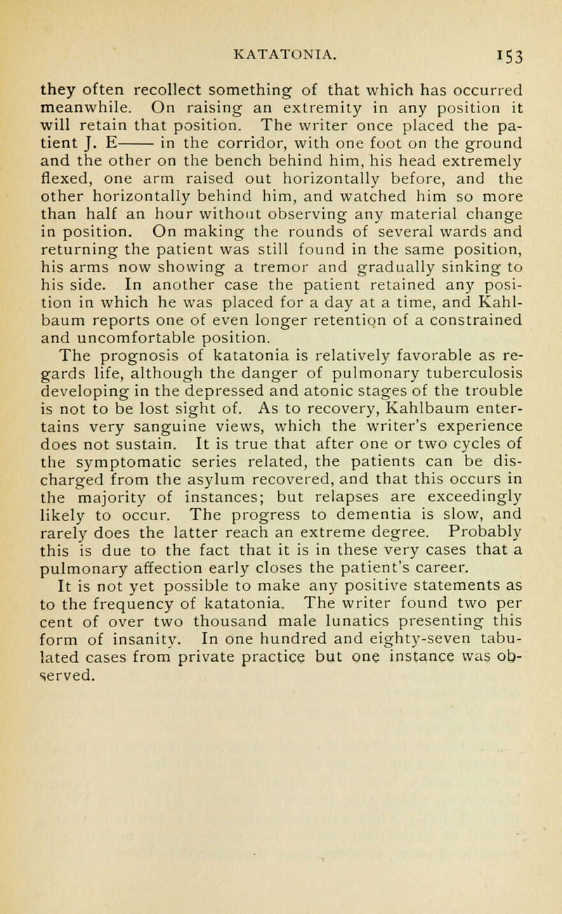 they often recollect something of that which has occurred meanwhile. On raising an extremity in any position it will retain that position. The writer once placed the pa- tient J. E in the corridor, with one foot on the ground and the other on the bench behind him, his head extremely flexed, one arm raised out horizontally before, and the other horizontally behind him, and watched him so more than half an hour without observing any material change in position. On making the rounds of several wards and returning the patient was still found in the same position, his arms now showing a tremor and gradually sinking to his side. In another case the patient retained any posi- tion in which he was placed for a day at a time, and Kahl- baum reports one of even longer retention of a constrained and uncomfortable position. The prognosis of katatonia is relatively favorable as re- gards life, although the danger of pulmonary tuberculosis developing in the depressed and atonic stages of the trouble is not to be lost sight of. As to recovery, Kahlbaum enter- tains very sanguine views, which the writer's experience does not sustain. It is true that after one or two cycles of the symptomatic series related, the patients can be dis- charged from the asylum recovered, and that this occurs in the majority of instances; but relapses are exceedingly likely to occur. The progress to dementia is slow, and rarely does the latter reach an extreme degree. Probably this is due to the fact that it is in these very cases that a pulmonary affection early closes the patient's career. It is not yet possible to make any positive statements as to the frequency of katatonia. The writer found two per cent of over two thousand male lunatics presenting this form of insanity. In one hundred and eighty-seven tabu- lated cases from private practice but one instance was ob- served.