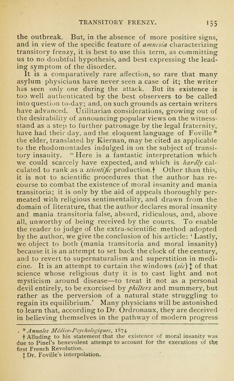 the outbreak. But, in the absence of more positive signs, and in view of the specific feature of amnesia characterizing transitory frenzy, it is best to use this term, as committing us to no doubtful hypothesis, and best expressing the lead- ing symptom of the disorder. It is a comparatively rare affection, so rare that many asylum physicians have never seen a case of it; the writer has seen only one during the attack. But its existence is too well authenticated by the best observers to be called into question to-day; and, on such grounds as certain writers have advanced. Utilitarian considerations, growing out of the desirability of announcing popular views on the witness- stand as a step to further patronage by the legal fraternity, have had their day, and the eloquent language of Foville* the elder, translated by Kiernan, may be cited as applicable to the rhodomontades indulged in on the subject of transi- tory insanity.  Here is a fantastic interpretation which we could scarcely have expected, and which is hardly cal- culated to rank as a scientific production.f Other than this, it is not to scientific procedures that the author has re- course to combat the existence of moral insanity and mania transitoria; it is only by the aid of appeals thoroughly per- meated with religious sentimentality, and drawn from the domain of literature, that the author declares moral insanity and mania transitoria false, absurd, ridiculous, and, above all, unworthy of being received by the courts. To enable the reader to judge of the extra-scientific method adopted by the author, we give the conclusion of his article: ' Lastly, we object to both (mania transitoria and moral insanity) because it is an attempt to set back the clock of the century, and to revert to supernaturalism and superstition in medi- cine. It is an attempt to curtain the windows (sic) % of that science whose religious duty it is to cast light and not mysticism around disease—to treat it not as a personal devil entirely, to be exorcised by philters and mummery, but rather as the perversion of a natural state struggling to regain its equilibrium.' Many physicians will be astonished to learn that, according to Dr. Ordronaux, they are deceived in believing themselves in the pathway of modern progress . * Annates Midico-Psyckologiques, 1874. f Alluding to his statement that the existence of moral insanity was due to Pinel's benevolent attempt to account for the executions of the. first French Revolution. % Dr. Foville's interpolation.