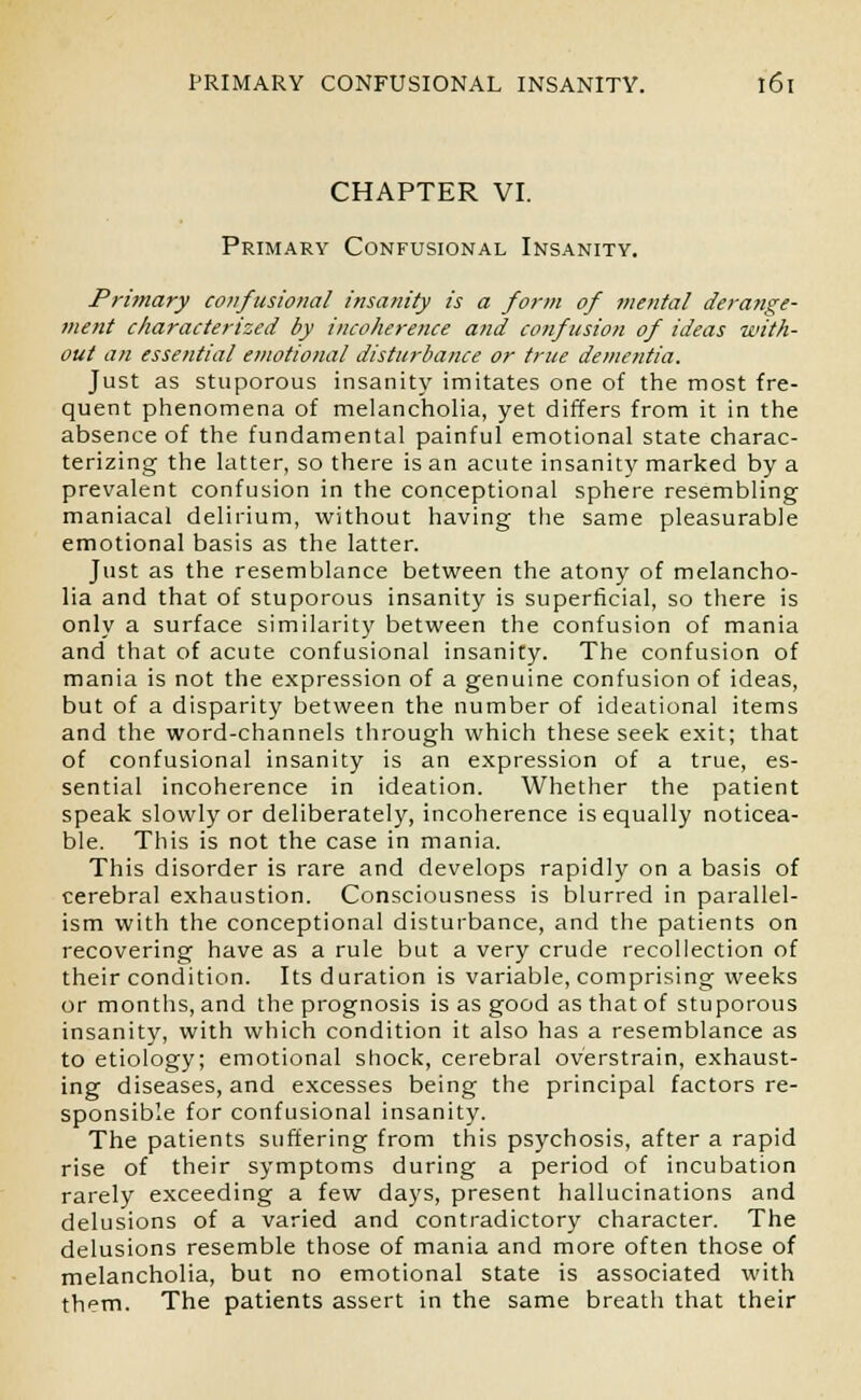 CHAPTER VI. Primary Confusional Insanity. Primary confusional insanity is a form of mental derange- ment characterized by incoherence and confusion of ideas with- out an essential emotional disturbance or true dementia. Just as stuporous insanity imitates one of the most fre- quent phenomena of melancholia, yet differs from it in the absence of the fundamental painful emotional state charac- terizing the latter, so there is an acute insanity marked by a prevalent confusion in the conceptional sphere resembling maniacal delirium, without having the same pleasurable emotional basis as the latter. Just as the resemblance between the atony of melancho- lia and that of stuporous insanity is superficial, so there is only a surface similarity between the confusion of mania and that of acute confusional insanity. The confusion of mania is not the expression of a genuine confusion of ideas, but of a disparity between the number of ideational items and the word-channels through which these seek exit; that of confusional insanity is an expression of a true, es- sential incoherence in ideation. Whether the patient speak slowly or deliberately, incoherence is equally noticea- ble. This is not the case in mania. This disorder is rare and develops rapidly on a basis of cerebral exhaustion. Consciousness is blurred in parallel- ism with the conceptional disturbance, and the patients on recovering have as a rule but a very crude recollection of their condition. Its duration is variable, comprising weeks or months, and the prognosis is as good as that of stuporous insanity, with which condition it also has a resemblance as to etiology; emotional shock, cerebral overstrain, exhaust- ing diseases, and excesses being the principal factors re- sponsible for confusional insanity. The patients suffering from this psychosis, after a rapid rise of their symptoms during a period of incubation rarely exceeding a few days, present hallucinations and delusions of a varied and contradictory character. The delusions resemble those of mania and more often those of melancholia, but no emotional state is associated with them. The patients assert in the same breath that their