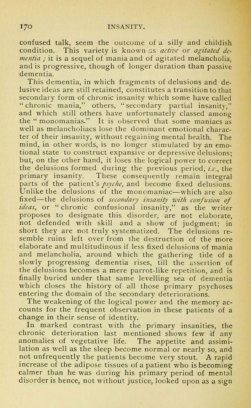 confused talk, seem the outcome of a silly and childish condition. This variety is known as active or agitated de- mentia ; it is a sequel of mania and of agitated melancholia, and is progressive, though of longer duration than passive dementia. This dementia, in which fragments of delusions and de- lusive ideas are still retained, constitutes a transition to that secondary form of chronic insanity which some have called chronic mania, others, secondary partial insanity, and which still others have unfortunately classed among the  monomanias. It is observed that some maniacs as well as melancholiacs lose the dominant emotional charac- ter of their insanity, without regaining mental health. The mind, in other words, is no longer stimulated by an emo- tional state to construct expansive or depressive delusions; but, on the other hand, it loses the logical power to correct the delusions formed during the previous period, i.e., the primary insanity. These consequently remain integral parts of the patient's psyche, and become fixed delusions. Unlike the delusions of the monomaniac—which are also fixed—the delusions of secondary insanity with confusion of ideas, or  chronic confusional insanity, as the writer proposes to designate this disorder, are not elaborate, not defended with skill and a show of judgment; in short they are not truly systematized. The delusions re- semble ruins left over from the destruction of the more elaborate and multitudinous if less fixed delusions of mania and melancholia, around which the gathering tide of a slowly progressing dementia rises, till the assertion of the delusions becomes a mere parrot-like repetition, and is finally buried under that same levelling sea of dementia which closes the history of all those primary psychoses entering the domain of the secondary deteriorations. The weakening of the logical power and the memory ac- counts for the frequent observation in these patients of a change in their sense of identity. In marked contrast with the primary insanities, the chronic deterioration last mentioned shows few if any anomalies of vegetative life. The appetite and assimi- lation as well as the sleep become normal or nearly so, and not unfrequently the patients become very stout. A rapid increase of the adipose tissues of a patient who is becoming calmer than he was during his primary period of mental disorder is hence, not without justice, looked upon as a sign