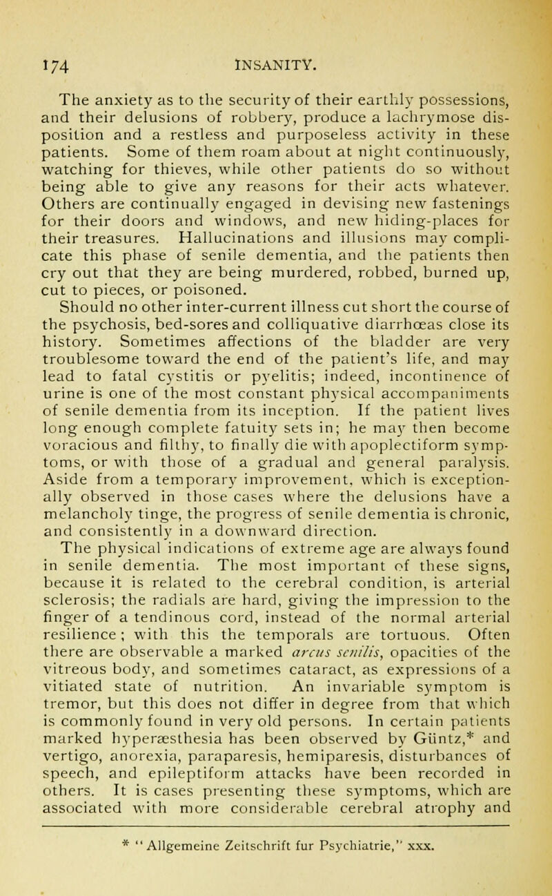 The anxiety as to the security of their earthly possessions, and their delusions of robbery, produce a lachrymose dis- position and a restless and purposeless activity in these patients. Some of them roam about at night continuously, watching for thieves, while other patients do so without being able to give any reasons for their acts whatever. Others are continually engaged in devising new fastenings for their doors and windows, and new hiding-places for their treasures. Hallucinations and illusions may compli- cate this phase of senile dementia, and the patients then cry out that they are being murdered, robbed, burned up, cut to pieces, or poisoned. Should no other inter-current illness cut short the course of the psychosis, bed-sores and colliquative diarrhoeas close its history. Sometimes affections of the bladder are very troublesome toward the end of the patient's life, and may lead to fatal cystitis or pyelitis; indeed, incontinence of urine is one of the most constant physical accompaniments of senile dementia from its inception. If the patient lives long enough complete fatuity sets in; he may then become voracious and filthy, to finally die with apoplectiform symp- toms, or with those of a gradual and general paralysis. Aside from a temporal'}- improvement, which is exception- ally observed in those cases where the delusions have a melancholy tinge, the progress of senile dementia is chronic, and consistently in a downward direction. The physical indications of extreme age are always found in senile dementia. The most important of these signs, because it is related to the cerebral condition, is arterial sclerosis; the radials are hard, giving the impression to the finger of a tendinous cord, instead of the normal arterial resilience; with this the temporals are tortuous. Often there are observable a marked arcus senilis, opacities of the vitreous body, and sometimes cataract, as expressions of a vitiated state of nutrition. An invariable symptom is tremor, but this does not differ in degree from that which is commonly found in very old persons. In certain patients marked hyperesthesia has been observed by Giintz,* and vertigo, anorexia, paraparesis, hemiparesis, disturbances of speech, and epileptiform attacks have been recorded in others. It is cases presenting these symptoms, which are associated with more considerable cerebral atrophy and *  Allgemeine Zeitschrift fur Psychiatrie, xxx.