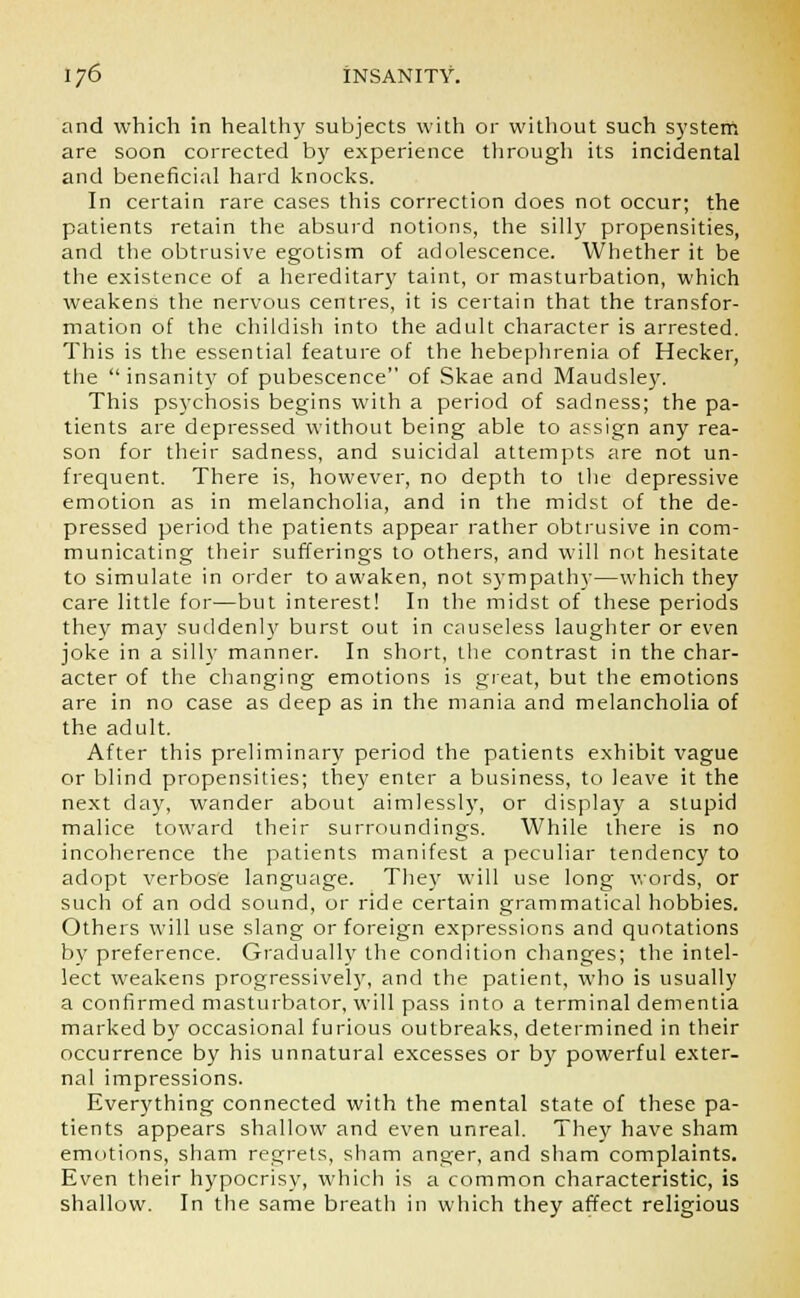 and which in healthy subjects with or without such system are soon corrected by experience through its incidental and beneficial hard knocks. In certain rare cases this correction does not occur; the patients retain the absurd notions, the silly propensities, and the obtrusive egotism of adolescence. Whether it be the existence of a hereditary taint, or masturbation, which weakens the nervous centres, it is certain that the transfor- mation of the childish into the adult character is arrested. This is the essential feature of the hebephrenia of Hecker, the  insanity of pubescence of Skae and Maudsley. This psychosis begins with a period of sadness; the pa- tients are depressed without being able to assign any rea- son for their sadness, and suicidal attempts are not un- frequent. There is, however, no depth to the depressive emotion as in melancholia, and in the midst of the de- pressed period the patients appear rather obtrusive in com- municating their sufferings to others, and will not hesitate to simulate in order to awaken, not sympathy—which they care little for—but interest! In the midst of these periods they ma}' suddenly burst out in causeless laughter or even joke in a silly manner. In short, the contrast in the char- acter of the changing emotions is great, but the emotions are in no case as deep as in the mania and melancholia of the adult. After this preliminary period the patients exhibit vague or blind propensities; they enter a business, to leave it the next day, wander about aimlessly, or display a stupid malice toward their surroundings. While there is no incoherence the patients manifest a peculiar tendency to adopt verbose language. They will use long words, or such of an odd sound, or ride certain grammatical hobbies. Others will use slang or foreign expressions and quotations bv preference. Gradually the condition changes; the intel- lect weakens progressively, and the patient, who is usually a confirmed masturbator, will pass into a terminal dementia marked by occasional furious outbreaks, determined in their occurrence by his unnatural excesses or by powerful exter- nal impressions. Everything connected with the mental state of these pa- tients appears shallow and even unreal. They have sham emotions, sham regrets, sham anger, and sham complaints. Even their hypocrisy, which is a common characteristic, is shallow. In the same breath in which they affect religious