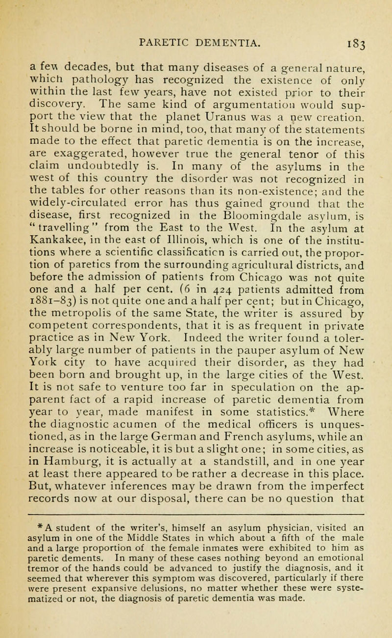 a few decades, but that many diseases of a general nature, which pathology has recognized the existence of only within the last few years, have not existed prior to their discovery. The same kind of argumentation would sup- port the view that the planet Uranus was a new creation. It should be borne in mind, too, that many of the statements made to the effect that paretic dementia is on the increase, are exaggerated, however true the general tenor of this claim undoubtedly is. In many of the asylums in the west of this country the disorder was not recognized in the tables for other reasons than its non-existence; and the widely-circulated error has thus gained ground that the disease, first recognized in the Bloomingdale asylum, is  travelling  from the East to the West. In the asylum at Kankakee, in the east of Illinois, which is one of the institu- tions where a scientific classificaticn is carried out, the propor- tion of paretics from the surrounding agricultural districts, and before the admission of patients from Chicago was not quite one and a half per cent. (6 in 424 patients admitted from 1881-83) 's not quite one and a half per cent; but in Chicago, the metropolis of the same State, the writer is assured by competent correspondents, that it is as frequent in private practice as in New York. Indeed the writer found a toler- ably large number of patients in the pauper asylum of New York city to have acquired their disorder, as they had been born and brought up, in the large cities of the West. It is not safe to venture too far in speculation on the ap- parent fact of a rapid increase of paretic dementia from year to year, made manifest in some statistics.* Where the diagnostic acumen of the medical officers is unques- tioned, as in the large German and French asylums, while an increase is noticeable, it is but a slight one; in some cities, as in Hamburg, it is actually at a standstill, and in one year at least there appeared to be rather a decrease in this place. But, whatever inferences may be drawn from the imperfect records now at our disposal, there can be no question that *A student of the writer's, himself an asylum physician, visited an asylum in one of the Middle States in which about a fifth of the male and a large proportion of the female inmates were exhibited to him as paretic dements. In many of these cases nothing beyond an emotional tremor of the hands could be advanced to justify the diagnosis, and it seemed that wherever this symptom was discovered, particularly if there were present expansive delusions, no matter whether these were syste- matized or not, the diagnosis of paretic dementia was made.