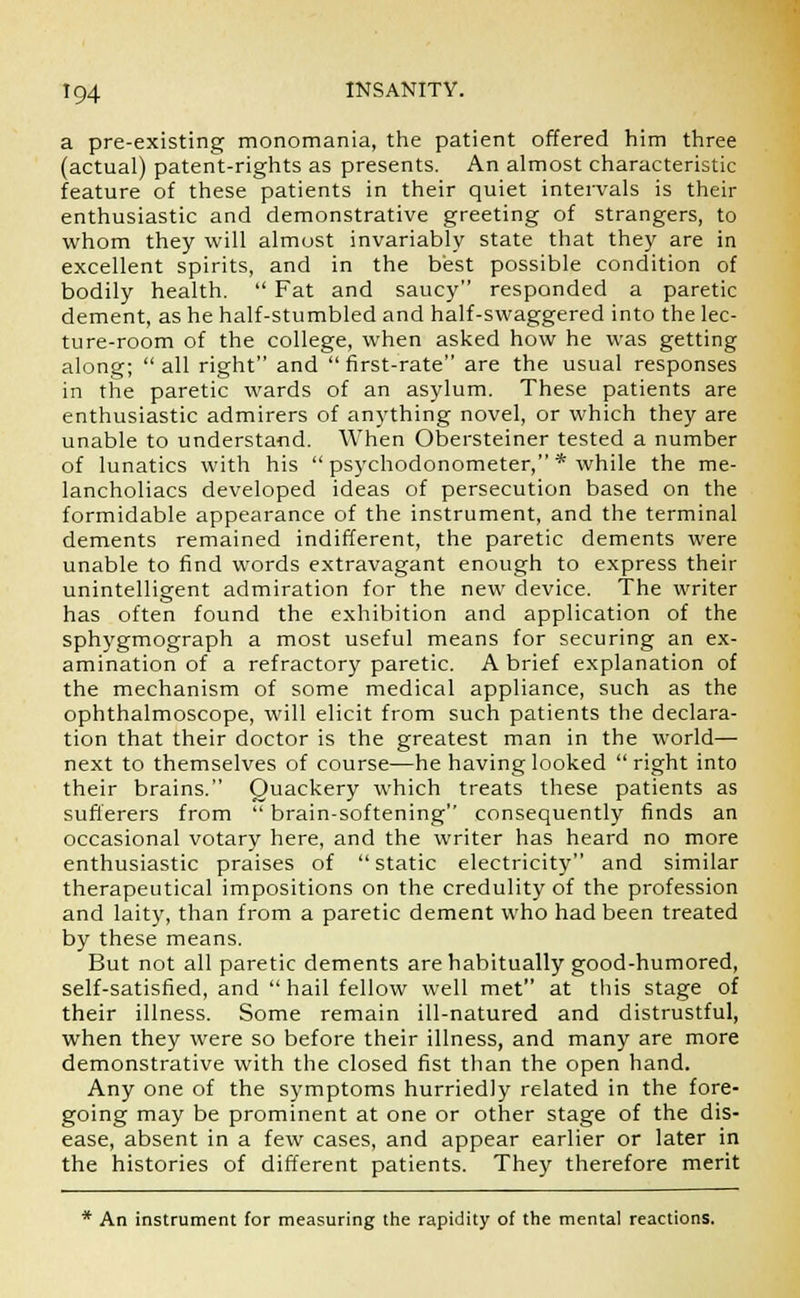 a pre-existing monomania, the patient offered him three (actual) patent-rights as presents. An almost characteristic feature of these patients in their quiet intervals is their enthusiastic and demonstrative greeting of strangers, to whom they will almost invariably state that they are in excellent spirits, and in the best possible condition of bodily health.  Fat and saucy responded a paretic dement, as he half-stumbled and half-swaggered into the lec- ture-room of the college, when asked how he was getting along; all right and first-rate are the usual responses in the paretic wards of an asylum. These patients are enthusiastic admirers of anything novel, or which they are unable to understand. When Obersteiner tested a number of lunatics with his  psychodonometer, * while the me- lancholiacs developed ideas of persecution based on the formidable appearance of the instrument, and the terminal dements remained indifferent, the paretic dements were unable to find words extravagant enough to express their unintelligent admiration for the new device. The writer has often found the exhibition and application of the sphygmograph a most useful means for securing an ex- amination of a refractory paretic. A brief explanation of the mechanism of some medical appliance, such as the ophthalmoscope, will elicit from such patients the declara- tion that their doctor is the greatest man in the world— next to themselves of course—he having looked  right into their brains. Quackery which treats these patients as sufferers from  brain-softening consequently finds an occasional votary here, and the writer has heard no more enthusiastic praises of static electricity and similar therapeutical impositions on the credulity of the profession and laity, than from a paretic dement who had been treated by these means. But not all paretic dements are habitually good-humored, self-satisfied, and hail fellow well met at this stage of their illness. Some remain ill-natured and distrustful, when they were so before their illness, and many are more demonstrative with the closed fist than the open hand. Any one of the symptoms hurriedly related in the fore- going may be prominent at one or other stage of the dis- ease, absent in a few cases, and appear earlier or later in the histories of different patients. They therefore merit * An instrument for measuring the rapidity of the mental reactions.