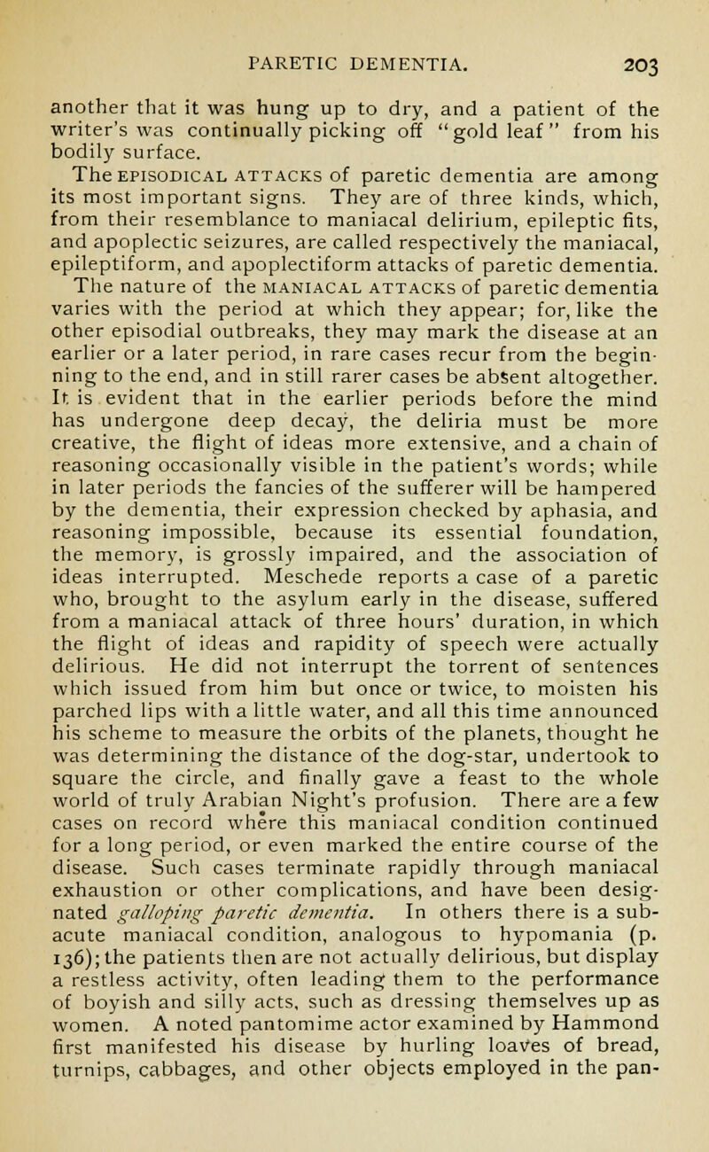 another that it was hung up to dry, and a patient of the writer's was continually picking off gold leaf from his bodily surface. The episodical attacks of paretic dementia are among its most important signs. They are of three kinds, which, from their resemblance to maniacal delirium, epileptic fits, and apoplectic seizures, are called respectively the maniacal, epileptiform, and apoplectiform attacks of paretic dementia. The nature of the maniacal attacks of paretic dementia varies with the period at which they appear; for, like the other episodial outbreaks, they may mark the disease at an earlier or a later period, in rare cases recur from the begin- ning to the end, and in still rarer cases be absent altogether. It is evident that in the earlier periods before the mind has undergone deep decay, the deliria must be more creative, the flight of ideas more extensive, and a chain of reasoning occasionally visible in the patient's words; while in later periods the fancies of the sufferer will be hampered by the dementia, their expression checked by aphasia, and reasoning impossible, because its essential foundation, the memory, is grossly impaired, and the association of ideas interrupted. Meschede reports a case of a paretic who, brought to the asylum early in the disease, suffered from a maniacal attack of three hours' duration, in which the flight of ideas and rapidity of speech were actually delirious. He did not interrupt the torrent of sentences which issued from him but once or twice, to moisten his parched lips with a little water, and all this time announced his scheme to measure the orbits of the planets, thought he was determining the distance of the dog-star, undertook to square the circle, and finally gave a feast to the whole world of truly Arabian Night's profusion. There are a few cases on record where this maniacal condition continued for a long period, or even marked the entire course of the disease. Such cases terminate rapidly through maniacal exhaustion or other complications, and have been desig- nated galloping paretic dementia. In others there is a sub- acute maniacal condition, analogous to hypomania (p. 136); the patients then are not actually delirious, but display a restless activity, often leading them to the performance of boyish and silly acts, such as dressing themselves up as women. A noted pantomime actor examined by Hammond first manifested his disease by hurling loaves of bread, turnips, cabbages, and other objects employed in the pan-