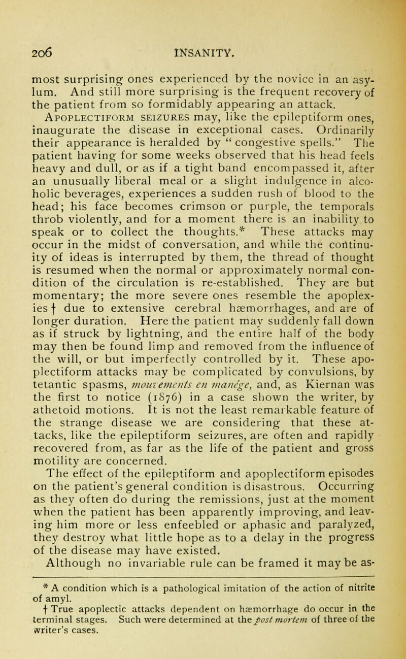 most surprising ones experienced by the novice in an asy- lum. And still more surprising is the frequent recovery of the patient from so formidably appearing an attack. Apoplectiform seizures may, like the epileptiform ones, inaugurate the disease in exceptional cases. Ordinarily their appearance is heralded by  congestive spells. The patient having for some weeks observed that his head feels heavy and dull, or as if a tight band encompassed it, after an unusually liberal meal or a slight indulgence in alco- holic beverages, experiences a sudden rush of blood to the head; his face becomes crimson or purple, the temporals throb violently, and for a moment there is an inability to speak or to collect the thoughts.* These attacks may occur in the midst of conversation, and while the continu- ity of ideas is interrupted by them, the thread of thought is resumed when the normal or approximately normal con- dition of the circulation is re-established. They are but momentary; the more severe ones resemble the apoplex- ies f due to extensive cerebral haemorrhages, and are of longer duration. Here the patient may suddenly fall down as if struck by lightning, and the entire half of the body may then be found limp and removed from the influence of the will, or but imperfectly controlled by it. These apo- plectiform attacks may be complicated by convulsions, by tetantic spasms, mouiemcnts en manege, and, as Kiernan was the first to notice (1S76) in a case shown the writer, by athetoid motions. It is not the least remarkable feature of the strange disease we are considering that these at- tacks, like the epileptiform seizures, are often and rapidly recovered from, as far as the life of the patient and gross motility are concerned. The effect of the epileptiform and apoplectiform episodes on the patient's general condition is disastrous. Occurring as they often do during the remissions, just at the moment when the patient has been apparently improving, and leav- ing him more or less enfeebled or aphasic and paralyzed, they destroy what little hope as to a delay in the progress of the disease may have existed. Although no invariable rule can be framed it may be as- * A condition which is a pathological imitation of the action of nitrite of amyl. f True apoplectic attacks dependent on haemorrhage do occur in the terminal stages. Such were determined at the post mortem of three of the writer's cases.