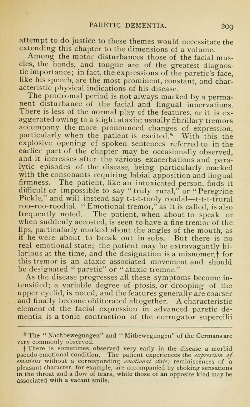 attempt to do justice to these themes would necessitate the extending this chapter to the dimensions of a volume. Among the motor disturbances those of the facial mus- cles, the hands, and tongue are of the greatest diagnos- tic importance; in fact, the expressions of the paretic's face, like his speech, are the most prominent, constant, and char- acteristic physical indications of his disease. The prodromal period is not always marked by a perma- nent disturbance of the facial and lingual innervations. There is less of the normal play of the features, or it is ex- aggerated owing to a slight ataxia: usually fibrillary tremors accompany the more pronounced changes of expression, particularly when the patient is excited.* With this the explosive opening of spoken sentences referred to in the earlier part of the chapter may be occasionally observed, and it increases after the various exacerbations and para- lytic episodes of the disease, being particularly marked with the consonants requiring labial apposition and lingual firmness. The patient, like an intoxicated person, finds it difficult or impossible to say  truly rural, or Peregrine Pickle, and will instead say t-t-t-tooly roodal—t-t-t-trural roo-roo-roodial.  Emotional tremor, as it is called, is also frequently noted. The patient, when about to speak or when suddenly accosted, is seen to have a fine tremor of the lips, particularly marked about the angles of the mouth, as if he were about to break out in sobs. But there is no real emotional state; the patient may be extravagantly hi- larious at the time, and the designation is a misnomer,f for this tremor is an ataxic associated movement and should be designated  paretic or ataxic tremor. As the disease progresses all these symptoms become in- tensified; a variable degree of ptosis, or drooping of the upper eyelid, is noted, and the features generally are coarser and finally become obliterated altogether. A characteristic element of the facial expression in advanced paretic de- mentia is a tonic contraction of the corrugator supercilii * The  Nachbewegungen and  Mitbewegungen of the Germans are very commonly observed. f There is sometimes observed very early in the disease a morbid pseudo-emotional condition. The patient experiences the expression of emotions without a corresponding emotional state; reminiscences of a pleasant character, for example, are accompanied by choking sensations in the throat and a flow of tears, while those of an opposite kind may be associated with a vacant smile.