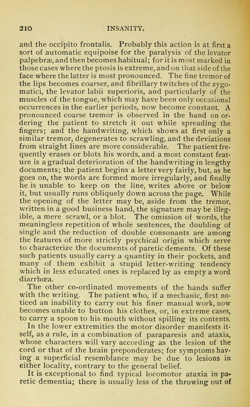 and the occipito frontalis. Probably this action is at first a sort of automatic equipoise for the paralysis of the levator palpebrse, and then becomes habitual; for it is most marked in those cases where the ptosis is extreme, and on that side of the face where the latter is most pronounced. The fine tremor of the lips becomes coarser, and fibrillary twitches of the zygo- matici, the levator labii superioris, and particularly of the muscles of the tongue, which may have been only occasional occurrences in the earlier periods, now become constant. A pronounced coarse tremor is observed in the hand on or- dering the patient to stretch it out while spreading the fingers; and the handwriting, which shows at first only a similar tremor, degenerates to scrawling, and the deviations from straight lines are more considerable. The patient fre- quently erases or blots his words, and a most constant feat- ure is a gradual deterioration of the handwriting in lengthy documents; the patient begins a letter very fairly, but, as he goes on, the words are formed more irregularly, and finally he is unable to keep on the line, writes above or below it, but usually runs obliquely dov/n across the page. While the opening of the letter may be, aside from the tremor, written in a good business hand, the signature maybe illeg- ible, a mere scrawl, or a blot. The omission of words, the meaningless repetition of whole sentences, the doubling of single and the reduction of double consonants are among the features of more strictly psychical origin which serve to characterize the documents of paretic dements. Of these such patients usually carry a quantity in their pockets, and many of them exhibit a stupid letter-writing tendency which in less educated ones is replaced by as empty a word diarrhoea. The other co-ordinated movements of the hands suffer with the writing. The patient who, if a mechanic, first no- ticed an inability to carry out his finer manual work, now becomes unable to button his clothes, or, in extreme cases, to carry a spoon to his mouth without spilling its contents. In the lower extremities the motor disorder manifests it- self, as a rule, in a combination of paraparesis and ataxia, whose characters will vary according as the lesion of the cord or that of the brain preponderates; for symptoms hav- ing a superficial resemblance may be due to lesions in either locality, contrary to the general belief. It is exceptional to find typical locomotor ataxia in pa- retic dementia; there is usually less of the throwing out of