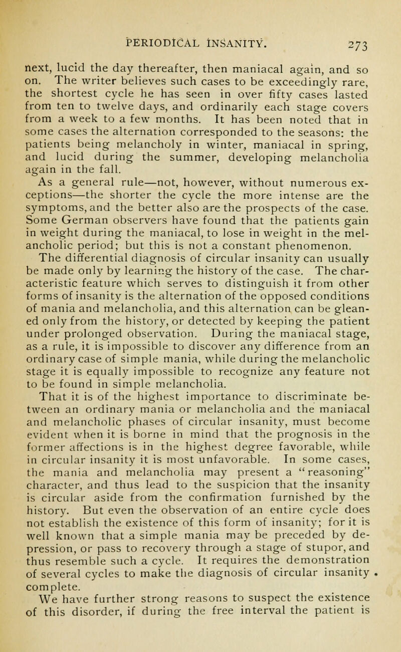 next, lucid the day thereafter, then maniacal again, and so on. The writer believes such cases to be exceedingly rare, the shortest cycle he has seen in over fifty cases lasted from ten to twelve days, and ordinarily each stage covers from a week to a few months. It has been noted that in some cases the alternation corresponded to the seasons: the patients being melancholy in winter, maniacal in spring, and lucid during the summer, developing melancholia again in the fall. As a general rule—not, however, without numerous ex- ceptions—the shorter the cycle the more intense are the symptoms, and the better also are the prospects of the case. Some German observers have found that the patients gain in weight during the maniacal, to lose in weight in the mel- ancholic period; but this is not a constant phenomenon. The differential diagnosis of circular insanity can usually be made only by learning the history of the case. The char- acteristic feature which serves to distinguish it from other forms of insanity is the alternation of the opposed conditions of mania and melancholia, and this alternation can be glean- ed only from the history, or detected by keeping the patient under prolonged observation. During the maniacal stage, as a rule, it is impossible to discover any difference from an ordinary case of simple mania, while during the melancholic stage it is equally impossible to recognize any feature not to be found in simple melancholia. That it is of the highest importance to discriminate be- tween an ordinary mania or melancholia and the maniacal and melancholic phases of circular insanity, must become evident when it is borne in mind that the prognosis in the former affections is in the highest degree favorable, while in circular insanity it is most unfavorable. In some cases, the mania and melancholia may present a reasoning character, and thus lead to the suspicion that the insanity is circular aside from the confirmation furnished by the history. But even the observation of an entire cycle does not establish the existence of this form of insanity; for it is well known that a simple mania may be preceded by de- pression, or pass to recovery through a stage of stupor, and thus resemble such a cycle. It requires the demonstration of several cycles to make the diagnosis of circular insanity complete. We have further strong reasons to suspect the existence of this disorder, if during the free interval the patient is