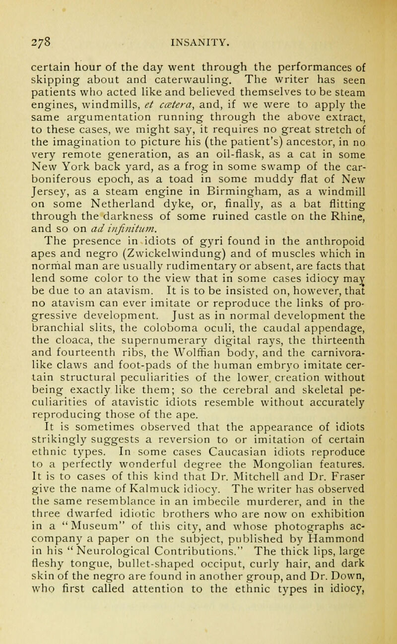certain hour of the day went through the performances of skipping about and caterwauling. The writer has seen patients who acted like and believed themselves to be steam engines, windmills, et ccetera, and, if we were to apply the same argumentation running through the above extract, to these cases, we might say, it requires no great stretch of the imagination to picture his (the patient's) ancestor, in no very remote generation, as an oil-flask, as a cat in some New York back yard, as a frog in some swamp of the car- boniferous epoch, as a toad in some muddy flat of New Jersey, as a steam engine in Birmingham, as a windmill on some Netherland dyke, or, finally, as a bat flitting through the darkness of some ruined castle on the Rhine, and so on ad infinitum. The presence in idiots of gyri found in the anthropoid apes and negro (Zwickelwindung) and of muscles which in normal man are usually rudimentary or absent, are facts that lend some color to the view that in some cases idiocy may be due to an atavism. It is to be insisted on, however, that no atavism can ever imitate or reproduce the links of pro- gressive development. Just as in normal development the branchial slits, the coloboma oculi, the caudal appendage, the cloaca, the supernumerary digital rays, the thirteenth and fourteenth ribs, the Wolffian body, and the carnivora- like claws and foot-pads of the human embryo imitate cer- tain structural peculiarities of the lower, creation without being exactly like them; so the cerebral and skeletal pe- culiarities of atavistic idiots resemble without accurately reproducing those of the ape. It is sometimes observed that the appearance of idiots strikingly suggests a reversion to or imitation of certain ethnic types. In some cases Caucasian idiots reproduce to a perfectly wonderful degree the Mongolian features. It is to cases of this kind that Dr. Mitchell and Dr. Fraser give the name of Kalmuck idiocy. The writer has observed the same resemblance in an imbecile murderer, and in the three dwarfed idiotic brothers who are now on exhibition in a Museum of this city, and whose photographs ac- company a paper on the subject, published by Hammond in his  Neurological Contributions. The thick lips, large fleshy tongue, bullet-shaped occiput, curly hair, and dark skin of the negro are found in another group, and Dr. Down, who first called attention to the ethnic types in idiocy,