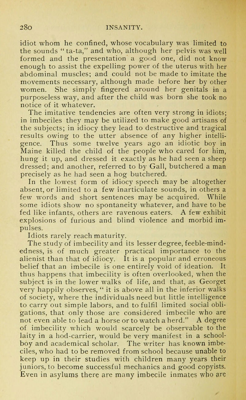 idiot whom he confined, whose vocabulary was limited to the sounds  ta-ta, and who, although her pelvis was well formed and the presentation a good one, did not know enough to assist the expelling power of the uterus with her abdominal muscles; and could not be made to imitate the movements necessary, although made before her by other women. She simply fingered around her genitals in a purposeless way, and after the child was born she took no notice of it whatever. The imitative tendencies are often very strong in idiots; in imbeciles they may be utilized to make good artisans of the subjects; in idiocy they lead to destructive and tragical results owing to the utter absence of any higher intelli- gence. Thus some twelve years ago an idiotic boy in Maine killed the child of the people who cared for him, hung it up, and dressed it exactly as he had seen a sheep dressed; and another, referred to by Gall, butchered a man precisely as he had seen a hog butchered. In the lowest form of idiocy speech may be altogether absent, or limited to a few inarticulate sounds, in others a few words and short sentences may be acquired. While some idiots show no spontaneity whatever, and have to be fed like infants, others are ravenous eaters. A few exhibit explosions of furious and blind violence and morbid im- pulses. Idiots rarely reach maturity. The study of imbecility and its lesser degree, feeble-mind- edness, is of much greater practical importance to the alienist than that of idiocy. It is a popular and erroneous belief that an imbecile is one entirely void of ideation. It thus happens that imbecility is often overlooked, when the subject is in the lower walks of life, and that, as Georget very happily observes,  it is above all in the inferior walks of society, where the individuals need but little intelligence to carry out simple labors, and to fulfil limited social obli- gations, that only those are considered imbecile who are not even able to lead a horse or to watch a herd. A degree of imbecility which would scarcely be observable to the laity in a hod-carrier, would be very manifest in a school- boy and academical scholar. The writer has known imbe- ciles, who had to be removed from school because unable to keep up in their studies with children many years their juniors, to become successful mechanics and good copyists. Even in asylums there are many imbecile inmates who are