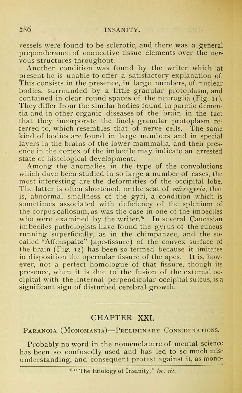 vessels were found to be sclerotic, and there was a general preponderance of connective tissue elements over the ner- vous structures throughout. Another condition was found by the writer which at present he is unable to offer a satisfactory explanation of. This consists in the presence, in large numbers, of nuclear bodies, surrounded by a little granular protoplasm, and contained in clear round spaces of the neuroglia (Fig. n). They differ from the similar bodies found in paretic demen- tia and in other organic diseases of the brain in the fact that they incorporate the finely granular protoplasm re- ferred to, which resembles that of nerve cells. The same kind of bodies are found in large numbers and in special layers in the brains of the lower mammalia, and their pres- ence in the cortex of the imbecile may indicate an arrested state of histological development. Among the anomalies in the type of the convolutions which dave been studied in so large a number of cases, the most interesting are the deformities of the occipital lobe. The latter is often shortened, or the seat of microgyria, that is, abnormal smallness of the gyri, a condition which is sometimes associated with deficiency of the splenium of the corpus callosum, as was the case in one of the imbeciles who were examined by the writer.* In several Caucasian imbeciles pathologists have found the gyrus of the cuneus running superficially, as in the chimpanzee, and the so- called Affenspalte (ape-fissure) of the convex surface of the brain (Fig. 12) has been so termed because it imitates in disposition the opercular fissure of the apes. It is, how- ever, not a perfect homologue of that fissure, though its presence, when it is due to the fusion of the external oc- cipital with the internal perpendicular occipital sulcus, is a significant sign of disturbed cerebral growth. CHAPTER XXI. Paranoia (Monomania)—Preliminary Considerations. Probably no word in the nomenclature of mental science has been so confusedly used and has led to so much mis- understanding, and consequent protest against it, as mono- *  The Etiology of Insanity, he. cit.