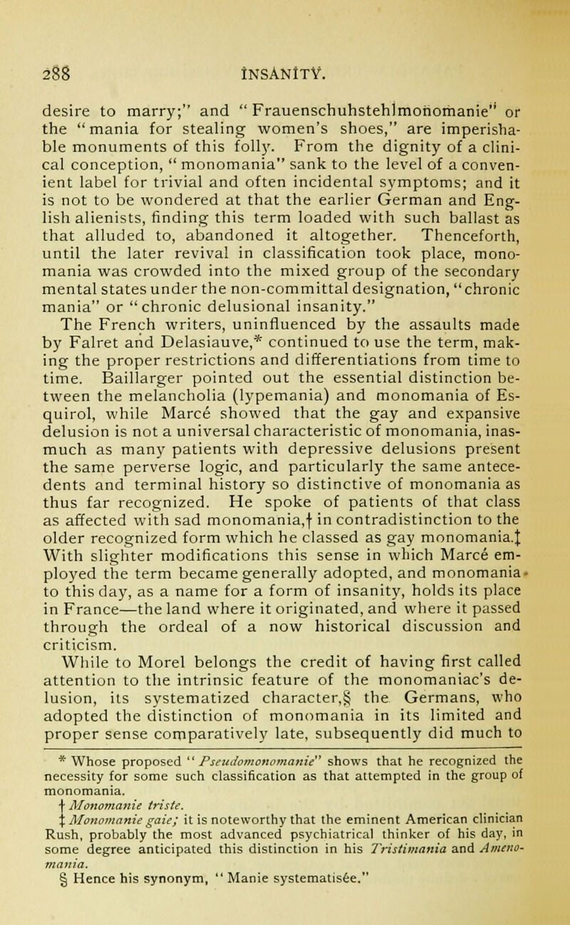 desire to marry; and  Frauenschuhstehlmohomanie or the mania for stealing women's shoes, are imperisha- ble monuments of this foil}'. From the dignity of a clini- cal conception,  monomania sank to the level of a conven- ient label for trivial and often incidental symptoms; and it is not to be wondered at that the earlier German and Eng- lish alienists, finding this term loaded with such ballast as that alluded to, abandoned it altogether. Thenceforth, until the later revival in classification took place, mono- mania was crowded into the mixed group of the secondary mental states under the non-committal designation, chronic mania or chronic delusional insanity. The French writers, uninfluenced by the assaults made by Falret and Delasiauve,* continued to use the term, mak- ing the proper restrictions and differentiations from time to time. Baillarger pointed out the essential distinction be- tween the melancholia (lypemania) and monomania of Es- quirol, while Marce showed that the gay and expansive delusion is not a universal characteristic of monomania, inas- much as many patients with depressive delusions present the same perverse logic, and particularly the same antece- dents and terminal history so distinctive of monomania as thus far recognized. He spoke of patients of that class as affected with sad monomania,f in contradistinction to the older recognized form which he classed as gay monomania.]; With slighter modifications this sense in which Marce em- ployed the term became generally adopted, and monomania- to this day, as a name for a form of insanity, holds its place in France—the land where it originated, and where it passed through the ordeal of a now historical discussion and criticism. While to Morel belongs the credit of having first called attention to the intrinsic feature of the monomaniac's de- lusion, its systematized character,§ the Germans, who adopted the distinction of monomania in its limited and proper sense comparatively late, subsequently did much to * Whose proposed  Pseudomonomanie shows that he recognized the necessity for some such classification as that attempted in the group of monomania. JMonomanie triste. Monomanie gaie; it is noteworthy that the eminent American clinician Rush, probably the most advanced psychiatrical thinker of his day, in some degree anticipated this distinction in his Tristimania and Ameno- mania. § Hence his synonym,  Manie systematisee.