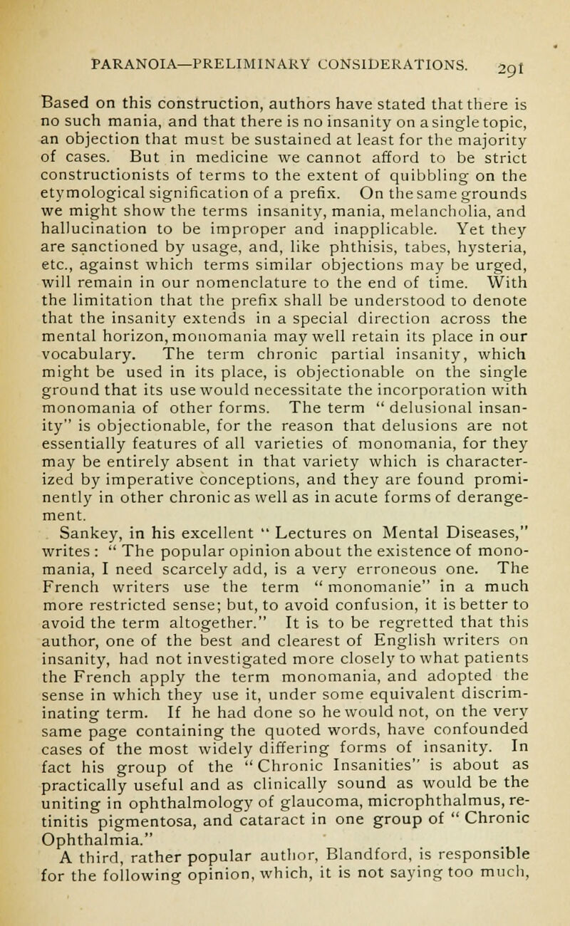 Based on this construction, authors have stated that there is no such mania, and that there is no insanity on a single topic, an objection that must be sustained at least for the majority of cases. But in medicine we cannot afford to be strict constructionists of terms to the extent of quibbling on the etymological signification of a prefix. On the same grounds we might show the terms insanity, mania, melancholia, and hallucination to be improper and inapplicable. Yet they are sanctioned by usage, and, like phthisis, tabes, hysteria, etc., against which terms similar objections may be urged, will remain in our nomenclature to the end of time. With the limitation that the prefix shall be understood to denote that the insanity extends in a special direction across the mental horizon, monomania may well retain its place in our vocabulary. The term chronic partial insanity, which might be used in its place, is objectionable on the single ground that its use would necessitate the incorporation with monomania of other forms. The term  delusional insan- ity is objectionable, for the reason that delusions are not essentially features of all varieties of monomania, for they may be entirely absent in that variety which is character- ized by imperative conceptions, and they are found promi- nently in other chronic as well as in acute forms of derange- ment. Sankey, in his excellent  Lectures on Mental Diseases, writes :  The popular opinion about the existence of mono- mania, I need scarcely add, is a very erroneous one. The French writers use the term  monomanie in a much more restricted sense; but, to avoid confusion, it is better to avoid the term altogether. It is to be regretted that this author, one of the best and clearest of English writers on insanity, had not investigated more closely to what patients the French apply the term monomania, and adopted the sense in which they use it, under some equivalent discrim- inating term. If he had done so he would not, on the very same page containing the quoted words, have confounded cases of the most widely differing forms of insanity. In fact his group of the  Chronic Insanities is about as practically useful and as clinically sound as would be the uniting in ophthalmology of glaucoma, microphthalmus, re- tinitis pigmentosa, and cataract in one group of  Chronic Ophthalmia. A third, rather popular author, Blandford, is responsible for the following opinion, which, it is not saying too much,