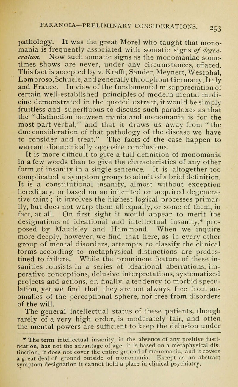 pathology. It was the great Morel who taught that mono- mania is frequently associated with somatic signs of degen- eration. Now sucli somatic signs as the monomaniac some- times shows are never, under any circumstances, effaced. This fact is accepted by v. Krafft, Sander, Meynert, Westphal, Lombroso,Schuele, andgenerally throughoutGermany, Italy and France. In view of the fundamental misappreciationof certain well-established principles of modern mental medi- cine demonstrated in the quoted extract, it would be simply fruitless and superfluous to discuss such paradoxes as that the distinction between mania and monomania is for the most part verbal, and that it draws us away from  the due consideration of that pathology of the disease we have to consider and treat. The facts of the case happen to warrant diametrically opposite conclusions. It is more difficult to give a full definition of monomania in a few words than to give the characteristics of any other form jof insanity in a single sentence. It is altogether too complicated a symptom group to admit of a brief definition. It is a constitutional insanity, almost without exception hereditary, or based on an inherited or acquired degenera- tive taint ; it involves the highest logical processes primar- ily, but does not warp them all equally, or some of them, in fact, at all. On first sight it would appear to merit the designations of ideational and intellectual insanity,* pro- posed by Maudsley and Hammond. When we inquire more deeply, however, we find that here, as in every other group of mental disorders, attempts to classify the clinical forms according to metaphysical distinctions are predes- tined to failure. While the prominent feature of these in- sanities consists in a series of ideational aberrations, im- perative conceptions, delusive interpretations, systematized projects and actions, or, finally, a tendency to morbid specu- lation, yet we find that they are not always free from an- omalies of the perceptional sphere, nor free from disorders of the will. The general intellectual status of these patients, though rarely of a very high order, is moderately fair, and often the mental powers are sufficient to keep the delusion under * The term intellectual insanity, in the absence of any positive justi- fication, has not the advantage of age, it is based on a metaphysical dis- tinction, it does not cover the entire ground of monomania, and it covers a great deal of ground outside of monomania. Except as an abstract symptom designation it cannot hold a place in clinical psychiatry.