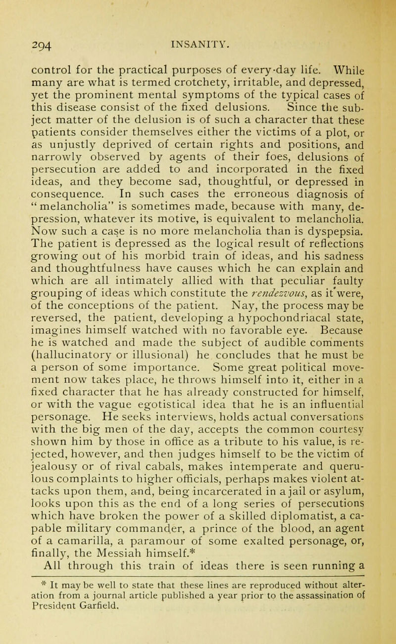 control for the practical purposes of every-day life. While many are what is termed crotchety, irritable, and depressed, yet the prominent mental symptoms of the typical cases of this disease consist of the fixed delusions. Since the sub- ject matter of the delusion is of such a character that these patients consider themselves either the victims of a plot, or as unjustly deprived of certain rights and positions, and narrowly observed by agents of their foes, delusions of persecution are added to and incorporated in the fixed ideas, and they become sad, thoughtful, or depressed in consequence. In such cases the erroneous diagnosis of melancholia is sometimes made, because with many, de- pression, whatever its motive, is equivalent to melancholia. Now such a case is no more melancholia than is dyspepsia. The patient is depressed as the logical result of reflections growing out of his morbid train of ideas, and his sadness and thoughtfulness have causes which he can explain and which are all intimately allied with that peculiar faulty grouping of ideas which constitute the rendezvous, as it'were, of the conceptions of the patient. Nay, the process maybe reversed, the patient, developing a hypochondriacal state, imagines himself watched with no favorable eye. Because he is watched and made the subject of audible comments (hallucinatory or illusional) he concludes that he must be a person of some importance. Some great political move- ment now takes place, he throws himself into it, either in a fixed character that he has already constructed for himself, or with the vague egotistical idea that he is an influential personage. He seeks interviews, holds actual conversations with the big men of the day, accepts the common courtesy shown him by those in office as a tribute to his value, is re- jected, however, and then judges himself to be the victim of jealousy or of rival cabals, makes intemperate and queru- lous complaints to higher officials, perhaps makes violent at- tacks upon them, and, being incarcerated in a jail or asylum, looks upon this as the end of a long series of persecutions which have broken the power of a skilled diplomatist, a ca- pable military commander, a prince of the blood, an agent of a camarilla, a paramour of some exalted personage, or, finally, the Messiah himself.* All through this train of ideas there is seen running a * It may be well to state that these lines are reproduced without alter- ation from a journal article published a year prior to the assassination of President Garfield.