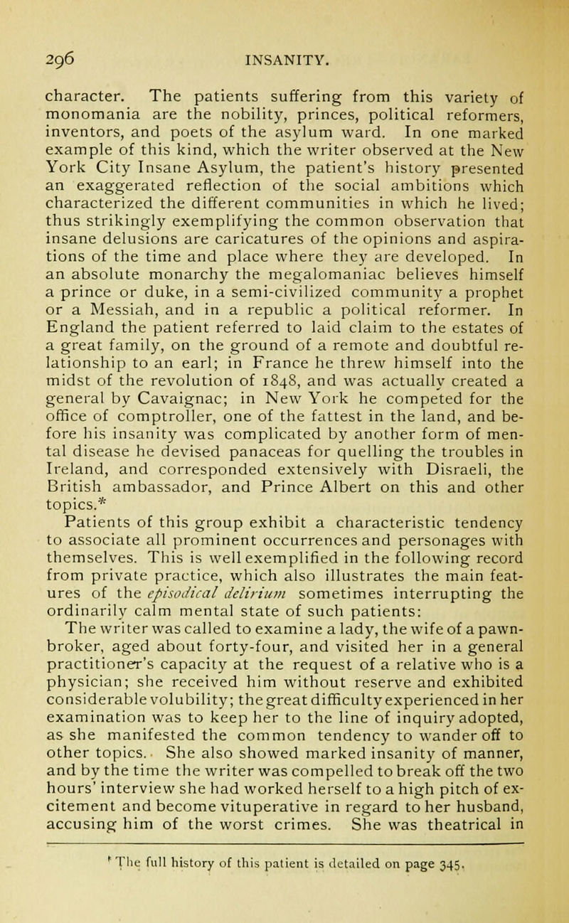 character. The patients suffering from this variety of monomania are the nobility, princes, political reformers, inventors, and poets of the asylum ward. In one marked example of this kind, which the writer observed at the New York City Insane Asylum, the patient's history presented an exaggerated reflection of the social ambitions which characterized the different communities in which he lived; thus strikingly exemplifying the common observation that insane delusions are caricatures of the opinions and aspira- tions of the time and place where they are developed. In an absolute monarchy the megalomaniac believes himself a prince or duke, in a semi-civilized community a prophet or a Messiah, and in a republic a political reformer. In England the patient referred to laid claim to the estates of a great family, on the ground of a remote and doubtful re- lationship to an earl; in France he threw himself into the midst of the revolution of 1848, and was actually created a general by Cavaignac; in New York he competed for the office of comptroller, one of the fattest in the land, and be- fore his insanity was complicated by another form of men- tal disease he devised panaceas for quelling the troubles in Ireland, and corresponded extensively with Disraeli, the British ambassador, and Prince Albert on this and other topics.* Patients of this group exhibit a characteristic tendency to associate all prominent occurrences and personages with themselves. This is well exemplified in the following record from private practice, which also illustrates the main feat- ures of the episodical delirium sometimes interrupting the ordinarily calm mental state of such patients: The writer was called to examine a lady, the wife of a pawn- broker, aged about forty-four, and visited her in a general practitioner's capacity at the request of a relative who is a physician; she received him without reserve and exhibited considerable volubility; the great difficulty experienced in her examination was to keep her to the line of inquiry adopted, as she manifested the common tendency to wander off to other topics. She also showed marked insanity of manner, and by the time the writer was compelled to break off the two hours' interview she had worked herself to a high pitch of ex- citement and become vituperative in regard to her husband, accusing him of the worst crimes. She was theatrical in ' The full history of this patient is detailed on page 345.