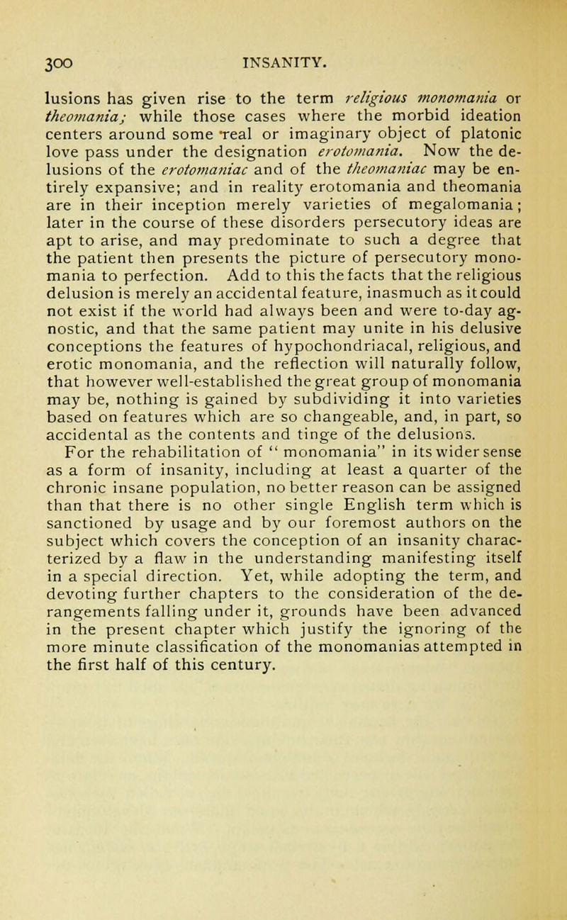 lusions has given rise to the term religious monomania or theontaniaj while those cases where the morbid ideation centers around some Teal or imaginary object of platonic love pass under the designation erotomania. Now the de- lusions of the erotomaniac and of the theomaniac may be en- tirely expansive; and in reality erotomania and theomania are in their inception merely varieties of megalomania; later in the course of these disorders persecutory ideas are apt to arise, and may predominate to such a degree that the patient then presents the picture of persecutory mono- mania to perfection. Add to this the facts that the religious delusion is merely an accidental feature, inasmuch as itcould not exist if the world had always been and were to-day ag- nostic, and that the same patient may unite in his delusive conceptions the features of hypochondriacal, religious, and erotic monomania, and the reflection will naturally follow, that however well-established the great group of monomania may be, nothing is gained by subdividing it into varieties based on features which are so changeable, and, in part, so accidental as the contents and tinge of the delusions. For the rehabilitation of  monomania in its wider sense as a form of insanity, including at least a quarter of the chronic insane population, no better reason can be assigned than that there is no other single English term which is sanctioned by usage and by our foremost authors on the subject which covers the conception of an insanity charac- terized by a flaw in the understanding manifesting itself in a special direction. Yet, while adopting the term, and devoting further chapters to the consideration of the de- rangements falling under it, grounds have been advanced in the present chapter which justify the ignoring of the more minute classification of the monomanias attempted in the first half of this century.