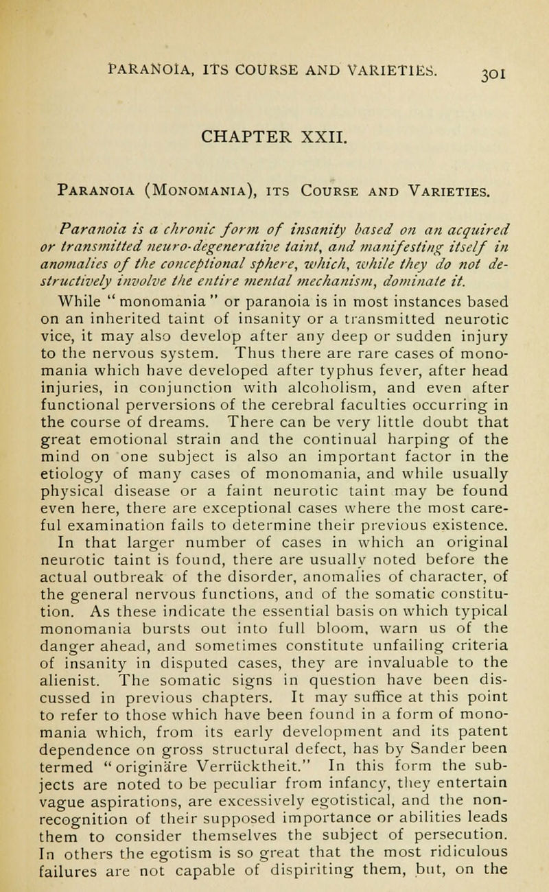 CHAPTER XXII. Paranoia (Monomania), its Course and Varieties. Paranoia is a chronic form of insanity based on an acquired or transmitted neuro-degenerative taint, and manifesting itself in anomalies of the conceplional sphere, which, while they do not de- structively involve the entire mental mechanism, dominate it. While  monomania  or paranoia is in most instances based on an inherited taint of insanity or a transmitted neurotic vice, it may also develop after any deep or sudden injury to the nervous system. Thus there are rare cases of mono- mania which have developed after typhus fever, after head injuries, in conjunction with alcoholism, and even after functional perversions of the cerebral faculties occurring in the course of dreams. There can be very little doubt that great emotional strain and the continual harping of the mind on one subject is also an important factor in the etiology of many cases of monomania, and while usually physical disease or a faint neurotic taint may be found even here, there are exceptional cases where the most care- ful examination fails to determine their previous existence. In that larger number of cases in which an original neurotic taint is found, there are usually noted before the actual outbreak of the disorder, anomalies of character, of the general nervous functions, and of the somatic constitu- tion. As these indicate the essential basis on which typical monomania bursts out into full bloom, warn us of the danger ahead, and sometimes constitute unfailing criteria of insanity in disputed cases, they are invaluable to the alienist. The somatic signs in question have been dis- cussed in previous chapters. It may suffice at this point to refer to those which have been found in a form of mono- mania which, from its early development and its patent dependence on gross structural defect, has by Sander been termed originare Verriicktheit. In this form the sub- jects are noted to be peculiar from infancy, they entertain vague aspirations, are excessively egotistical, and the non- recognition of their supposed importance or abilities leads them to consider themselves the subject of persecution. In others the egotism is so great that the most ridiculous failures are not capable of dispiriting them, but, on the