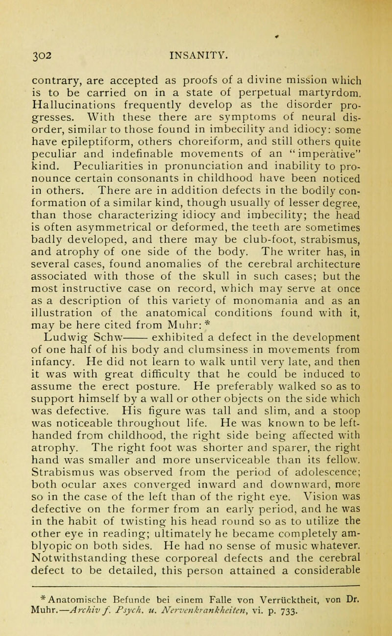 contrary, are accepted as proofs of a divine mission which is to be carried on in a state of perpetual martyrdom. Hallucinations frequently develop as the disorder pro- gresses. With these there are symptoms of neural dis- order, similar to those found in imbecility and idiocy: some have epileptiform, others choreiform, and still others quite peculiar and indefinable movements of an imperative kind. Peculiarities in pronunciation and inability to pro- nounce certain consonants in childhood have been noticed in others. There are in addition defects in the bodily con- formation of a similar kind, though usually of lesser degree, than those characterizing idiocy and imbecility; the head is often asymmetrical or deformed, the teeth are sometimes badly developed, and there may be club-foot, strabismus, and atrophy of one side of the body. The writer has, in several cases, found anomalies of the cerebral architecture associated with those of the skull in such cases; but the most instructive case on record, which may serve at once as a description of this variety of monomania and as an illustration of the anatomical conditions found with it, may be here cited from Mnhr: * Ludwig Schw exhibited a defect in the development of one half of his body and clumsiness in movements from infancy. He did not learn to walk until very late, and then it was with great difficulty that he could be induced to assume the erect posture. He preferably walked so as to support himself by a wall or other objects on the side which was defective. His figure was tall and slim, and a stoop was noticeable throughout life. He was known to be left- handed from childhood, the right side being affected with atrophy. The right foot was shorter and sparer, the right hand was smaller and more unserviceable than its fellow. Strabismus was observed from the period of adolescence; both ocular axes converged inward and downward, more so in the case of the left than of the right eye. Vision was defective on the former from an early period, and he was in the habit of twisting his head round so as to utilize the other eye in reading; ultimately he became completely am- blyopic on both sides. He had no sense of music whatever. Notwithstanding these corporeal defects and the cerebral defect to be detailed, this person attained a considerable * Anatomische Befunde bei einem Falle von Verrticktheit, von Dr. Muhr.—Archiv f. Psych, u. Nervenkrankhdten, vi. p. 733.