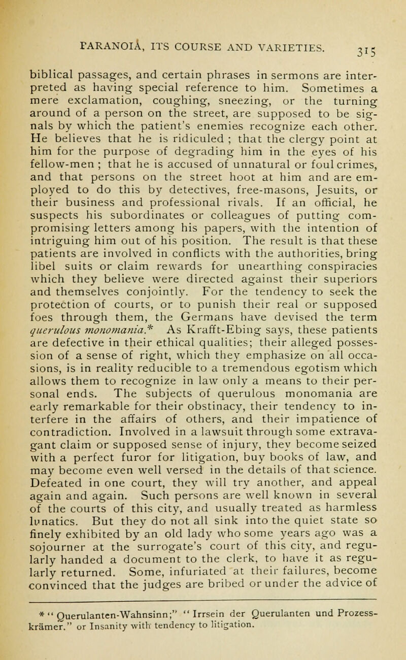 biblical passages, and certain phrases in sermons are inter- preted as having special reference to him. Sometimes a mere exclamation, coughing, sneezing, or the turning around of a person on the street, are supposed to be sig- nals by which the patient's enemies recognize each other. He believes that he is ridiculed ; that the clergy point at him for the purpose of degrading him in the eyes of his fellow-men ; that he is accused of unnatural or foul crimes, and that persons on the street hoot at him and are em- ployed to do this by detectives, free-masons, Jesuits, or their business and professional rivals. If an official, he suspects his subordinates or colleagues of putting com- promising letters among his papers, with the intention of intriguing him out of his position. The result is that these patients are involved in conflicts with the authorities, bring libel suits or claim rewards for unearthing conspiracies which they believe were directed against their superiors and themselves conjointly. For the tendency to seek the protection of courts, or to punish their real or supposed foes through them, the Germans have devised the term querulous monomania* As Krafft-Ebing says, these patients are defective in their ethical qualities; their alleged posses- sion of a sense of right, which they emphasize on all occa- sions, is in reality reducible to a tremendous egotism which allows them to recognize in law only a means to their per- sonal ends. The subjects of querulous monomania are early remarkable for their obstinacy, their tendency to in- terfere in the affairs of others, and their impatience of contradiction. Involved in a lawsuit through some extrava- gant claim or supposed sense of injury, they become seized with a perfect furor for litigation, buy books of law, and may become even well versed in the details of that science. Defeated in one court, they will try another, and appeal again and again. Such persons are well known in several of the courts of this city, and usually treated as harmless lunatics. But they do not all sink into the quiet state so finely exhibited by an old lady who some years ago was a sojourner at the surrogate's court of this city, and regu- larly handed a document to the clerk, to have it as regu- larly returned. Some, infuriated at their failures, become convinced that the judges are bribed or under the advice of *  Querulanten-Wahnsinn;  Irrsein der Querulanten und Prozess- kriimer. or Insanity with tendency to litigation.