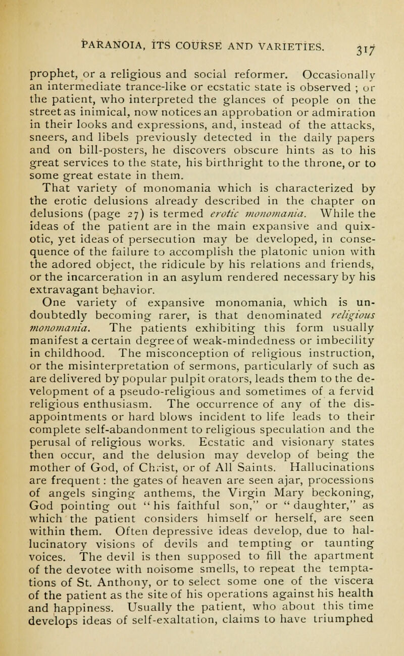 prophet, or a religious and social reformer. Occasionally an intermediate trance-like or ecstatic state is observed ; or the patient, who interpreted the glances of people on the street as inimical, now notices an approbation or admiration in their looks and expressions, and, instead of the attacks, sneers, and libels previously detected in the daily papers and on bill-posters, he discovers obscure hints as to his great services to the state, his birthright to the throne, or to some great estate in them. That variety of monomania which is characterized by the erotic delusions already described in the chapter on delusions (page 27) is termed erotic monomania. While the ideas of the patient are in the main expansive and quix- otic, yet ideas of persecution may be developed, in conse- quence of the failure to accomplish the platonic union with the adored object, the ridicule by his relations and friends, or the incarceration in an asylum rendered necessary by his extravagant be,havior. One variety of expansive monomania, which is un- doubtedly becoming rarer, is that denominated religious monomania. The patients exhibiting this form usually manifest a certain degree of weak-mindedness or imbecility in childhood. The misconception of religious instruction, or the misinterpretation of sermons, particularly of such as are delivered by popular pulpit orators, leads them to the de- velopment of a pseudo-religious and sometimes of a fervid religious enthusiasm. The occurrence of any of the dis- appointments or hard blows incident to life leads to their complete self-abandonment to religious speculation and the perusal of religious works. Ecstatic and visionary states then occur, and the delusion may develop of being the mother of God, of Christ, or of All Saints. Hallucinations are frequent: the gates of heaven are seen ajar, processions of angels singing anthems, the Virgin Mary beckoning, God pointing out  his faithful son, or  daughter, as which the patient considers himself or herself, are seen within them. Often depressive ideas develop, due to hal- lucinatory visions of devils and tempting or taunting voices. The devil is then supposed to fill the apartment of the devotee with noisome smells, to repeat the tempta- tions of St. Anthony, or to select some one of the viscera of the patient as the site of his operations against his health and happiness. Usually the patient, who about this time develops ideas of self-exaltation, claims to have triumphed