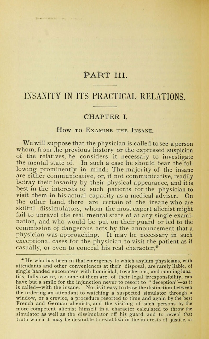 RART ill. INSANITY IN ITS PRACTICAL RELATIONS. CHAPTER I. How to Examine the Insane. We will suppose that the physician is called to see a person whom, from the previous history or the expressed suspicion of the relatives, he considers it necessary to investigate the mental state of. In such a case he should bear the fol- lowing prominently in mind: The majority of the insane are either communicative, or, if not communicative, readily betray their insanity by their physical appearance, and it is best in the interests of such patients for the physician to visit them in his actual capacity as a medical adviser. On the other hand, there are certain of the insane who are skilful dissimulators, whom the most expert alienist might fail to unravel the real mental state of at any single exami- nation, and who would be put on their guard or led to the commission of dangerous acts by the announcement that a physician was approaching. It may be necessary in such exceptional cases for the physician to visit the patient as if casually, or even to conceal his real character.* *He who has been in that emergency to which asylum physicians, with attendants and other conveniences at their disposal, are rarely liable, of single-handed encounters with homicidal, treacherous, and cunning luna- tics, fully aware, as some of them are, of their legal irresponsibility, can have but a smile for the injunction never to resort to deception—as it is called—with the insane. Nor is it easy to draw the distinction between the ordering an attendant to watching a suspected simulator through a window, or a crevice, a procedure resorted to time and again by the best French and German alienists, and the visiting of such persons by the more competent alienist himself in a character calculated to throw the simulator as well as the dissimulator off his guard, and to reveal that truth which it may be desirable to establish in the inierests of justice, ur