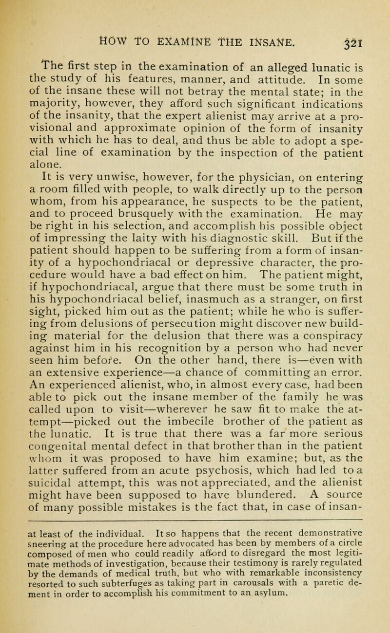 The first step in the examination of an alleged lunatic is the study of his features, manner, and attitude. In some of the insane these will not betray the mental state; in the majority, however, they afford such significant indications of the insanity, that the expert alienist may arrive at a pro- visional and approximate opinion of the form of insanity with which he has to deal, and thus be able to adopt a spe- cial line of examination by the inspection of the patient alone. It is very unwise, however, for the physician, on entering a room filled with people, to walk directly up to the person whom, from his appearance, he suspects to be the patient, and to proceed brusquely with the examination. He may be right in his selection, and accomplish his possible object of impressing the laity with his diagnostic skill. But if the patient should happen to be suffering from a form of insan- ity of a hypochondriacal or depressive character, the pro- cedure would have a bad effect on him. The patient might, if hypochondriacal, argue that there must be some truth in his hypochondriacal belief, inasmuch as a stranger, on first sight, picked him out as the patient; while he who is suffer- ing from delusions of persecution might discover new build- ing material for the delusion that there was a conspiracy against him in his recognition by a person who had never seen him before. On the other hand, there is—even with an extensive experience—a chance of committing an error. An experienced alienist, who, in almost every case, had been able to pick out the insane member of the family he was called upon to visit—wherever he saw fit to make the at- tempt—picked out the imbecile brother of the patient as the lunatic. It is true that there was a far more serious congenital mental defect in that brother than in the patient whom it was proposed to have him examine; but, as the latter suffered from an acute psychosis, which had led to a suicidal attempt, this was not appreciated, and the alienist might have been supposed to have blundered. A source of many possible mistakes is the fact that, in case of insan- at least of the individual. It so happens that the recent demonstrative sneering at the procedure here advocated has been by members of a circle composed of men who could readily afford to disregard the most legiti- mate methods of investigation, because their testimony is rarely regulated by the demands of medical truth, but who with remarkable inconsistency resorted to such subterfuges as taking part in carousals with a paretic de- ment in order to accomplish his commitment to an asylum.