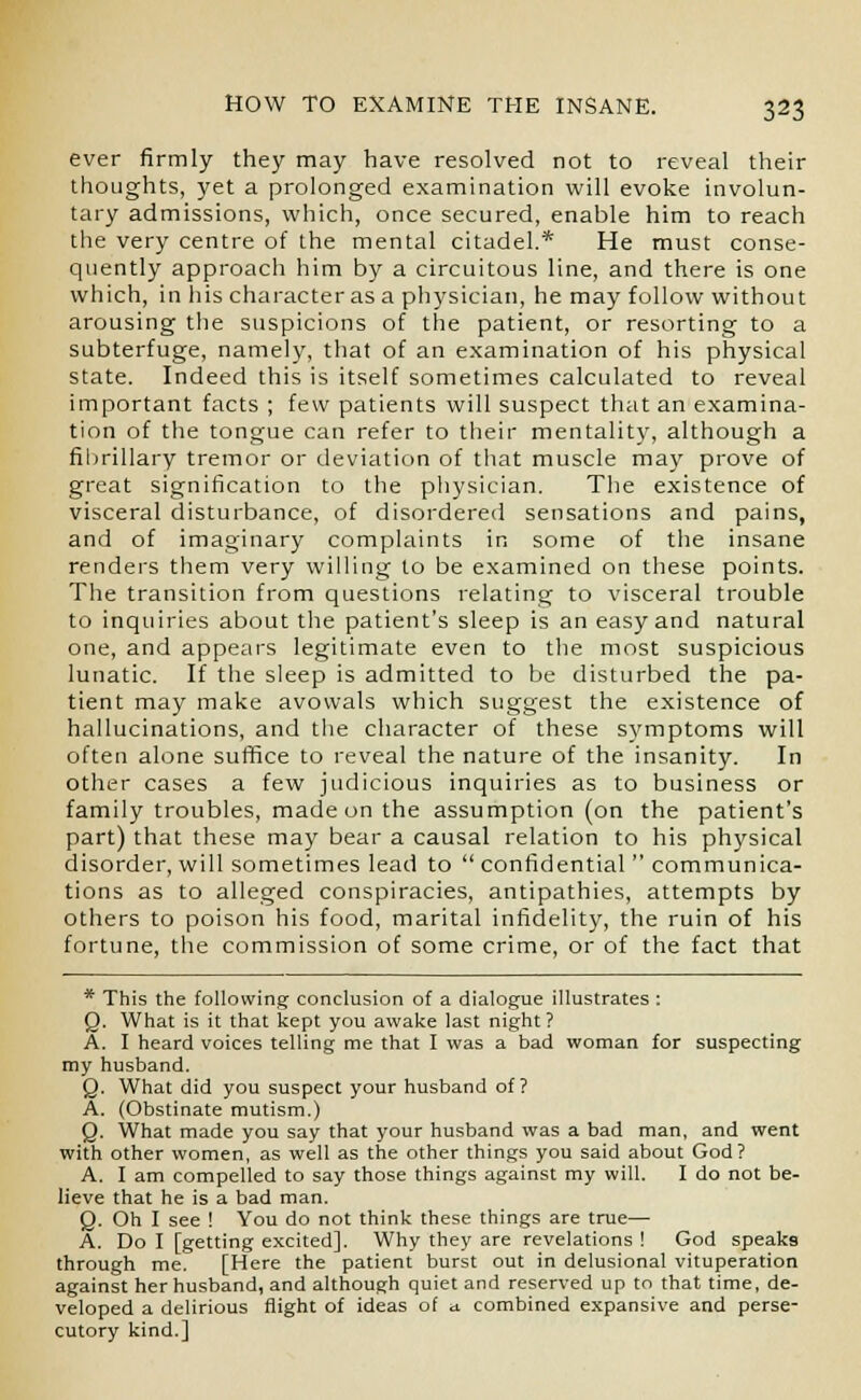 ever firmly they may have resolved not to reveal their thoughts, yet a prolonged examination will evoke involun- tary admissions, which, once secured, enable him to reach the very centre of the mental citadel.* He must conse- quently approach him by a circuitous line, and there is one which, in his character as a physician, he may follow without arousing the suspicions of the patient, or resorting to a subterfuge, namely, that of an examination of his physical state. Indeed this is itself sometimes calculated to reveal important facts ; few patients will suspect that an examina- tion of the tongue can refer to their mentality, although a fibrillary tremor or deviation of that muscle may prove of great signification to the physician. The existence of visceral disturbance, of disordered sensations and pains, and of imaginary complaints in some of the insane renders them very willing to be examined on these points. The transition from questions relating to visceral trouble to inquiries about the patient's sleep is an easy and natural one, and appears legitimate even to the most suspicious lunatic. If the sleep is admitted to be disturbed the pa- tient may make avowals which suggest the existence of hallucinations, and the character of these symptoms will often alone suffice to reveal the nature of the insanity. In other cases a few judicious inquiries as to business or family troubles, made on the assumption (on the patient's part) that these may bear a causal relation to his physical disorder, will sometimes lead to  confidential  communica- tions as to alleged conspiracies, antipathies, attempts by others to poison his food, marital infidelity, the ruin of his fortune, the commission of some crime, or of the fact that * This the following conclusion of a dialogue illustrates : Q. What is it that kept you awake last night? A. I heard voices telling me that I was a bad woman for suspecting my husband. Q. What did you suspect your husband of? A. (Obstinate mutism.) Q. What made you say that your husband was a bad man, and went with other women, as well as the other things you said about God? A. I am compelled to say those things against my will. I do not be- lieve that he is a bad man. Q. Oh I see ! You do not think these things are true— A. Do I [getting excited]. Why they are revelations ! God speak9 through me. [Here the patient burst out in delusional vituperation against her husband, and although quiet and reserved up to that time, de- veloped a delirious flight of ideas of a. combined expansive and perse- cutory kind.]