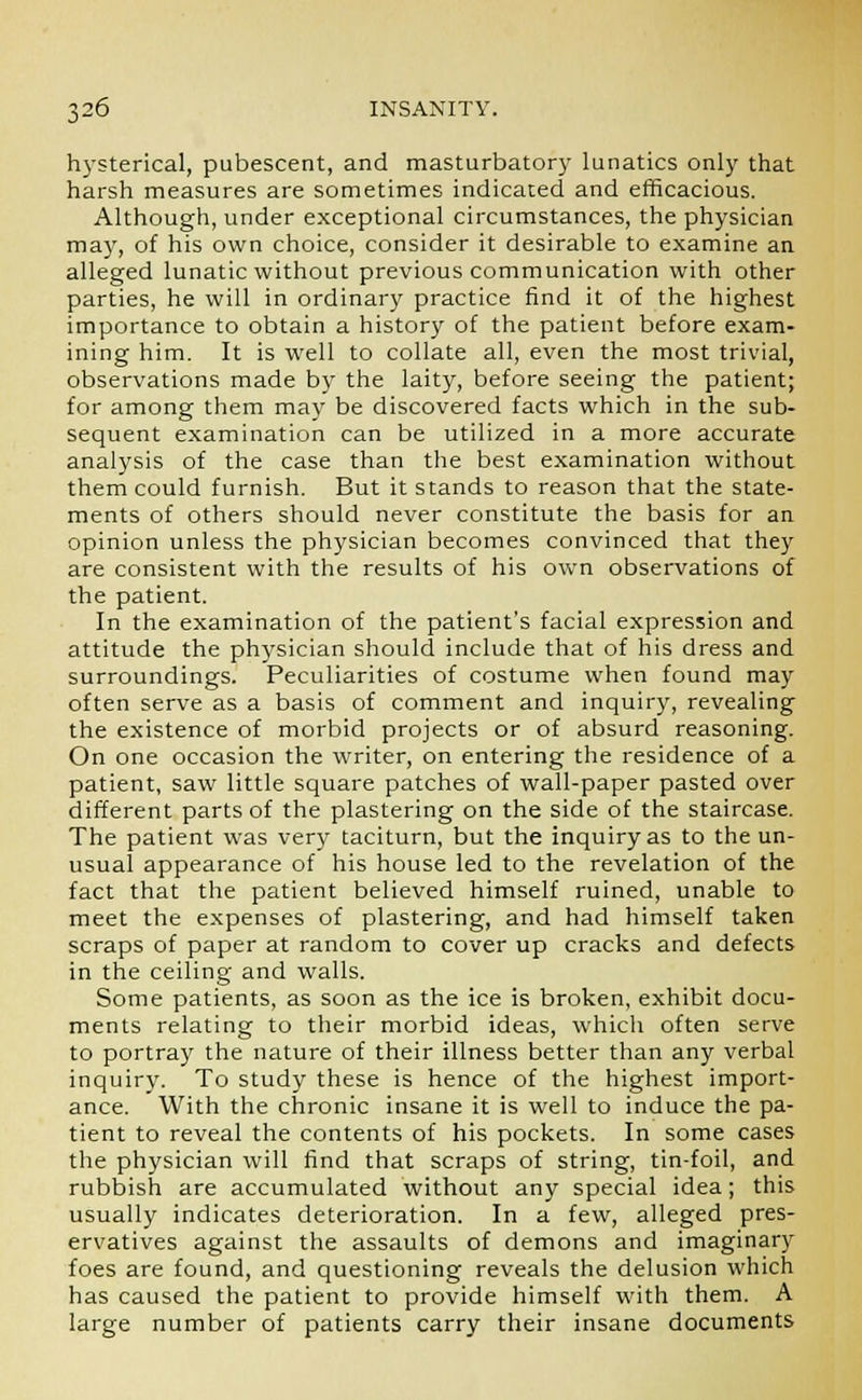 hysterical, pubescent, and masturbatory lunatics only that harsh measures are sometimes indicated and efficacious. Although, under exceptional circumstances, the physician may, of his own choice, consider it desirable to examine an alleged lunatic without previous communication with other parties, he will in ordinary practice find it of the highest importance to obtain a history of the patient before exam- ining him. It is well to collate all, even the most trivial, observations made by the laity, before seeing the patient; for among them may be discovered facts which in the sub- sequent examination can be utilized in a more accurate analysis of the case than the best examination without them could furnish. But it stands to reason that the state- ments of others should never constitute the basis for an opinion unless the physician becomes convinced that they are consistent with the results of his own observations of the patient. In the examination of the patient's facial expression and attitude the physician should include that of his dress and surroundings. Peculiarities of costume when found may often serve as a basis of comment and inquiry, revealing the existence of morbid projects or of absurd reasoning. On one occasion the writer, on entering the residence of a patient, saw little square patches of wall-paper pasted over different parts of the plastering on the side of the staircase. The patient was very taciturn, but the inquiry as to the un- usual appearance of his house led to the revelation of the fact that the patient believed himself ruined, unable to meet the expenses of plastering, and had himself taken scraps of paper at random to cover up cracks and defects in the ceiling and walls. Some patients, as soon as the ice is broken, exhibit docu- ments relating to their morbid ideas, which often serve to portray the nature of their illness better than any verbal inquiry. To study these is hence of the highest import- ance. With the chronic insane it is well to induce the pa- tient to reveal the contents of his pockets. In some cases the physician will find that scraps of string, tin-foil, and rubbish are accumulated without any special idea; this usually indicates deterioration. In a few, alleged pres- ervatives against the assaults of demons and imaginary foes are found, and questioning reveals the delusion which has caused the patient to provide himself with them. A large number of patients carry their insane documents