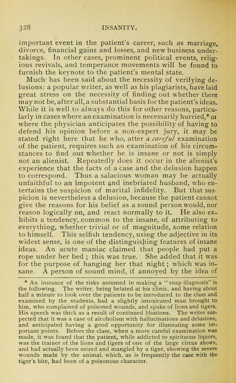 important event in the patient's career, such as marriage, divorce, financial gains and losses, and new business under- takings. In other cases, prominent political events, relig- ious revivals, and temperance movements will be found to furnish the keynote to the patient's mental state. Much has been said about the necessity of verifying de- lusions: a popular writer, as well as his plagiarists, have laid great stress on the necessity of finding out whether there may not be, after all, a substantial basis for the patient's ideas. While it is well to always do this for other reasons, particu- larly in cases where an examination is necessarily hurried,* or where the physician anticipates the possibility of having to defend his opinion before a non-expert jury, it may be stated right here that he who, atter a careful examination of the patient, requires such an examination of his circum- stances to find out whether he is insane or not is simply not an alienist. Repeatedly does it occur in the alienist's experience that the facts of a case and the delusion happen to correspond. Thus a salacious woman may be actually unfaithful to an impotent and inebriated husband, who en- tertains the suspicion of marital infidelity. But that sus- picion is nevertheless a delusion, because the patient cannot give the reasons for his belief as a sound person would, nor reason logically on, and react normally to it. He also ex- hibits a tendency, common to the insane, of attributing to everything, whether trivial or of magnitude, some relation to himself. This selfish tendency, using the adjective in its widest sense, is one of the distinguishing features of insane ideas. An acute maniac claimed that people had put a rope under her bed ; this was true. She added that it was for the purpose of hanging her that night; which was in- sane. A person of sound mind, if annoyed by the idea of * An instance of the risks assumed in making a  snap diagnosis is the following. The writer, being belated at his clinic, and having about half a minute to look over the patients to be introduced to the class and examined by the students, had a slightly intoxicated man brought to him, who complained of poisoned wounds, and spoke of lions and tigers. His speech was thick as a result of continued libations. The writer sus- pected that it was a case of alcoholism with hallucinations and delusions, and anticipated having a good opportunity for illustrating some im- portant points. Before the class, when a more careful examination was made, it was found that the patient, while addicted to spirituous liquors, was the trainer of the lions and tigers of one of the large circus shows, and had actually been seized and mangled by a tiger, showing the severe wounds made by the animal, which, as is frequently the case with the tiger's bite, had been of a poisonous character.