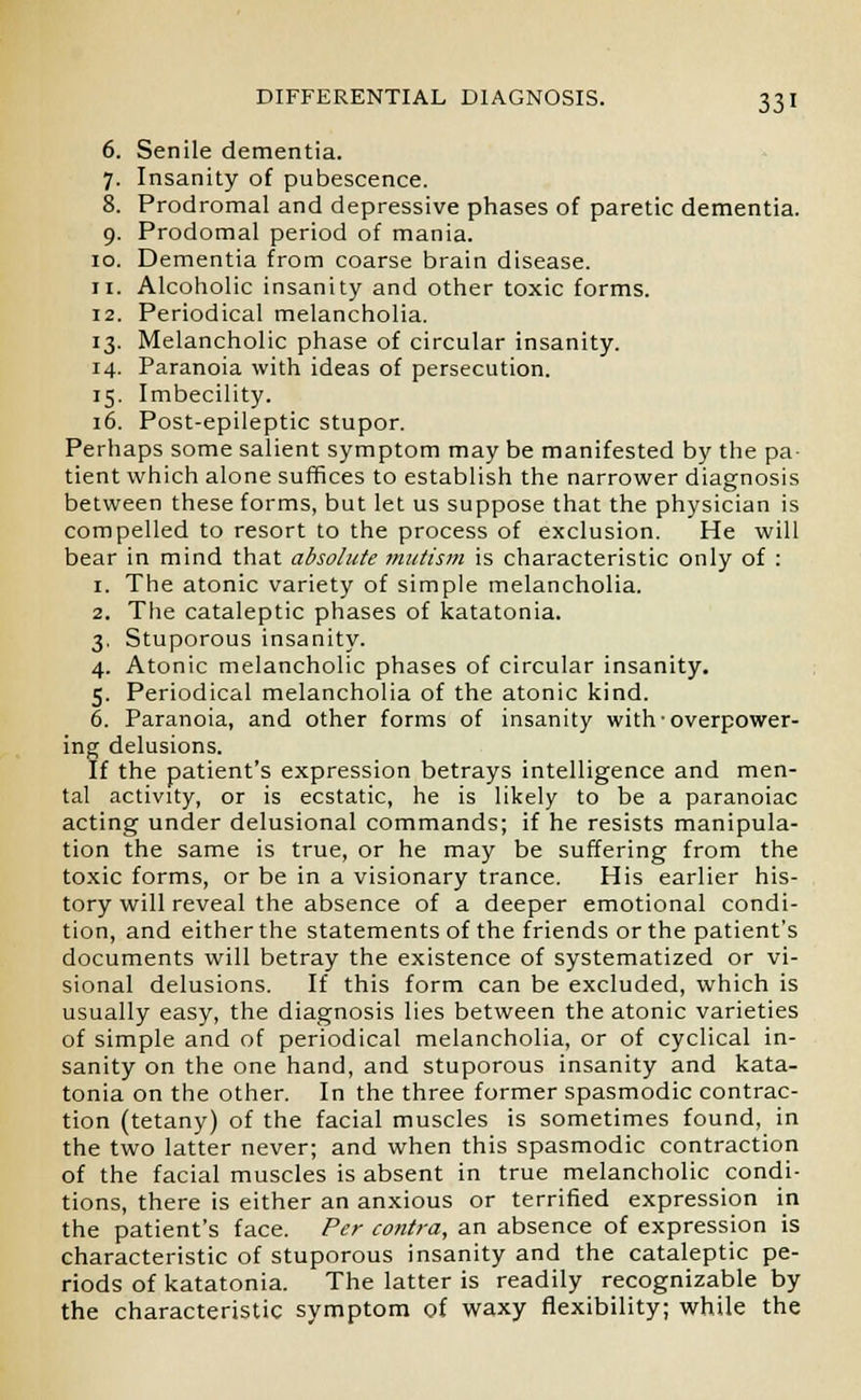 6. Senile dementia. 7. Insanity of pubescence. 8. Prodromal and depressive phases of paretic dementia. 9. Prodomal period of mania. 10. Dementia from coarse brain disease. 11. Alcoholic insanity and other toxic forms. 12. Periodical melancholia. 13. Melancholic phase of circular insanity. 14. Paranoia with ideas of persecution. 15. Imbecility. 16. Post-epileptic stupor. Perhaps some salient symptom may be manifested by the pa- tient which alone suffices to establish the narrower diagnosis between these forms, but let us suppose that the physician is compelled to resort to the process of exclusion. He will bear in mind that absolute mutism is characteristic only of : 1. The atonic variety of simple melancholia. 2. The cataleptic phases of Catatonia. 3. Stuporous insanity. 4. Atonic melancholic phases of circular insanity. 5. Periodical melancholia of the atonic kind. 6. Paranoia, and other forms of insanity with ■ overpower- ing delusions. If the patient's expression betrays intelligence and men- tal activity, or is ecstatic, he is likely to be a paranoiac acting under delusional commands; if he resists manipula- tion the same is true, or he may be suffering from the toxic forms, or be in a visionary trance. His earlier his- tory will reveal the absence of a deeper emotional condi- tion, and either the statements of the friends or the patient's documents will betray the existence of systematized or vi- sional delusions. If this form can be excluded, which is usually easy, the diagnosis lies between the atonic varieties of simple and of periodical melancholia, or of cyclical in- sanity on the one hand, and stuporous insanity and kata- tonia on the other. In the three former spasmodic contrac- tion (tetany) of the facial muscles is sometimes found, in the two latter never; and when this spasmodic contraction of the facial muscles is absent in true melancholic condi- tions, there is either an anxious or terrified expression in the patient's face. Per contra, an absence of expression is characteristic of stuporous insanity and the cataleptic pe- riods of katatonia. The latter is readily recognizable by the characteristic symptom of waxy flexibility; while the