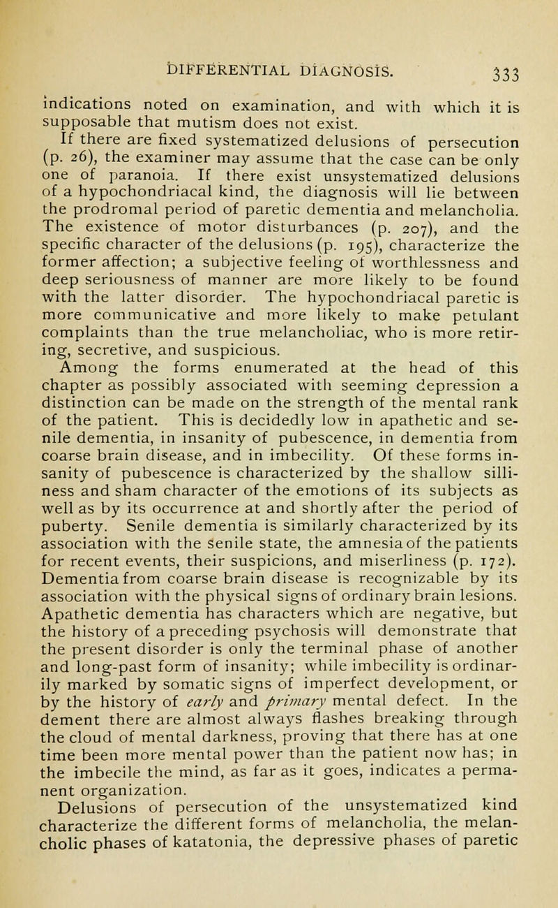 indications noted on examination, and with which it is supposable that mutism does not exist. If there are fixed systematized delusions of persecution (p. 26), the examiner may assume that the case can be only one of paranoia. If there exist unsystematized delusions of a hypochondriacal kind, the diagnosis will lie between the prodromal period of paretic dementia and melancholia. The existence of motor disturbances (p. 207), and the specific character of the delusions (p. 195), characterize the former affection; a subjective feeling of worthlessness and deep seriousness of manner are more likely to be found with the latter disorder. The hypochondriacal paretic is more communicative and more likely to make petulant complaints than the true melancholiac, who is more retir- ing, secretive, and suspicious. Among the forms enumerated at the head of this chapter as possibly associated with seeming depression a distinction can be made on the strength of the mental rank of the patient. This is decidedly low in apathetic and se- nile dementia, in insanity of pubescence, in dementia from coarse brain disease, and in imbecility. Of these forms in- sanity of pubescence is characterized by the shallow silli- ness and sham character of the emotions of its subjects as well as by its occurrence at and shortly after the period of puberty. Senile dementia is similarly characterized by its association with the senile state, the amnesiaof the patients for recent events, their suspicions, and miserliness (p. 172). Dementia from coarse brain disease is recognizable by its association with the physical signs of ordinary brain lesions. Apathetic dementia has characters which are negative, but the history of a preceding psychosis will demonstrate that the present disorder is only the terminal phase of another and long-past form of insanity; while imbecility is ordinar- ily marked by somatic signs of imperfect development, or by the history of early and primary mental defect. In the dement there are almost always flashes breaking through the cloud of mental darkness, proving that there has at one time been more mental power than the patient now has; in the imbecile the mind, as far as it goes, indicates a perma- nent organization. Delusions of persecution of the unsystematized kind characterize the different forms of melancholia, the melan- cholic phases of katatonia, the depressive phases of paretic