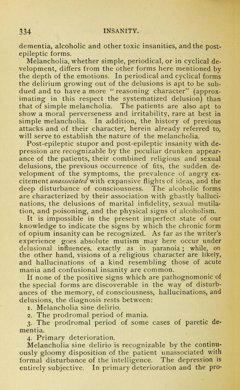 dementia, alcoholic and other toxic insanities, and the post- epileptic forms. Melancholia, whether simple, periodical, or in cyclical de- velopment, differs from the other forms here mentioned by the depth of the emotions. In periodical and cyclical forms the delirium growing out of the delusions is apt to be sub- dued and to have a more  reasoning character (approx- imating in this respect the systematized delusion) than that of simple melancholia. The patients are also apt to show a moral perverseness and irritability, rare at best in simple melancholia. In addition, the history of previous attacks and of their character, herein already referred to, will serve to establish the nature of the melancholia. Post-epileptic stupor and post-epileptic insanity with de- pression are recognizable by the peculiar drunken appear- ance of the patients, their combined religious and sexual delusions, the previous occurrence of fits, the sudden de- velopment of the symptoms, the prevalence of angry ex- citement unassociated with expansive flights of ideas, and the deep disturbance of consciousness. The alcoholic forms are characterized by their association with ghastly halluci- nations, the delusions of marital infidelity, sexual mutila- tion, and poisoning, and the physical signs of alcoholism. It is impossible in the present imperfect state of our knowledge to indicate the signs by which the chronic form of opium insanity can be recognized. As far as the writer's experience goes absolute mutism may here occur under delusional influences, exactly as in paranoia ; while, on the other hand, visions of a religious character are likely, and hallucinations of a kind resembling those of acute mania and confusional insanity are common. If none of the positive signs which are pathognomonic of the special forms are discoverable in the way of disturb- ances of the memory, of consciousness, hallucinations, and delusions, the diagnosis rests between: i. Melancholia sine delirio. 2. The prodromal period of mania. 3. The prodromal period of some cases of paretic de- mentia. 4. Primary deterioration. Melancholia sine delirio is recognizable by the continu- ously gloomy disposition of the patient unassociated with formal disturbance of the intelligence. The depression is entirely subjective. In primary deterioration and the pro-