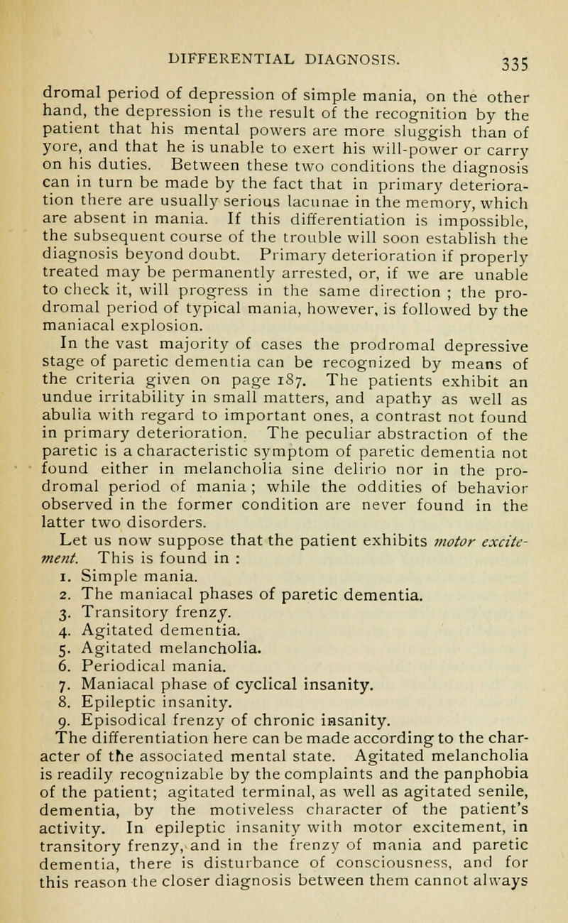 dromal period of depression of simple mania, on the other hand, the depression is the result of the recognition by the patient that his mental powers are more sluggish than of yore, and that he is unable to exert his will-power or carry on his duties. Between these two conditions the diagnosis can in turn be made by the fact that in primary deteriora- tion there are usually serious lacunae in the memory, which are absent in mania. If this differentiation is impossible, the subsequent course of the trouble will soon establish the diagnosis beyond doubt. Primary deterioration if properly treated may be permanently arrested, or, if we are unable to check it, will progress in the same direction ; the pro- dromal period of typical mania, however, is followed by the maniacal explosion. In the vast majority of cases the prodromal depressive stage of paretic dementia can be recognized by means of the criteria given on page 1S7. The patients exhibit an undue irritability in small matters, and apathy as well as abulia with regard to important ones, a contrast not found in primary deterioration. The peculiar abstraction of the paretic is a characteristic symptom of paretic dementia not found either in melancholia sine delirio nor in the pro- dromal period of mania ; while the oddities of behavior observed in the former condition are never found in the latter two disorders. Let us now suppose that the patient exhibits motor excite- ment. This is found in : 1. Simple mania. 2. The maniacal phases of paretic dementia. 3. Transitory frenzy. 4. Agitated dementia. 5. Agitated melancholia. 6. Periodical mania. 7. Maniacal phase of cyclical insanity. 8. Epileptic insanity. 9. Episodical frenzy of chronic insanity. The differentiation here can be made according to the char- acter of the associated mental state. Agitated melancholia is readily recognizable by the complaints and the panphobia of the patient; agitated terminal, as well as agitated senile, dementia, by the motiveless character of the patient's activity. In epileptic insanity with motor excitement, in transitory frenzy, and in the frenzy of mania and paretic dementia, there is disturbance of consciousness, and for this reason the closer diagnosis between them cannot always