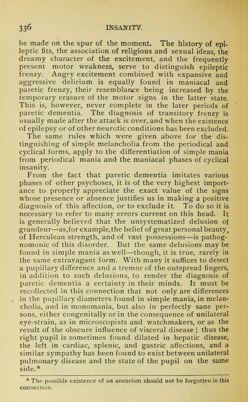 be made on the spur of the moment. The history of epi- leptic fits, the association of religious and sexual ideas, the dreamy character of the excitement, and the frequently present motor weakness, serve to distinguish epileptic frenzy. Angry excitement combined with expansive and aggressive delirium is equally found in maniacal and paretic frenzy, their resemblance being increased by the temporary erasure of the motor signs in the latter state. This is, however, never complete in the later periods of paretic dementia. The diagnosis of transitory frenzy is usually made after the attack is over, and when the existence of epilepsy or of otherneurotic conditions has been excluded. The same rules which were given above for the dis- tinguishing of simple melancholia from the periodical and cyclical forms, apply to the differentiation of simple mania from periodical mania and the maniacal phases of cyclical insanity. From the fact that paretic dementia imitates various phases of other psychoses, it is of the very highest import- ance to properly appreciate the exact value of the signs whose presence or absence justifies us in making a positive diagnosis of this affection, or to exclude it. To do so it is necessary to refer to many errors current on this head. It is generally believed that the unsystematized delusion of grandeur—as,forexample,the belief of great personal beauty, of Herculean strength, and of vast possessions—is pathog- nomonic of this disorder. But the same delusions may be found in simple mania as well—though, it is true, rarely in the same extravagant form. With many it suffices to detect a pupillary difference and a tremor of the outspread fingers, in addition to such delusions, to render the diagnosis of paretic dementia a certainty in their minds. It must be recollected in this connection that not only are differences in the pupillary diameters found in simple mania, in melan- cholia, and in monomania, but also in perfectly sane per- sons, either congenitally or in the consequence of unilateral eye-strain, as in microscopists and watchmakers, or as the result of the obscure influence of visceral disease ; thus the right pupil is sometimes found dilated in hepatic disease, the left in cardiac, splenic, and gastric affections, and a similar sympathy has been found to exist between unilateral pulmonary disease and the state of the pupil on the same side.* * The possible existence of an aneurism should not be forgotten in this connection.