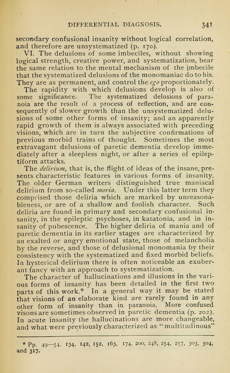 secondary confusional insanity without logical correlation, and therefore are unsystematized (p. 170). VI. The delusions of some imbeciles, without showing logical strength, creative power, and systematization, bear the same relation to the mental mechanism of the imbecile that the systematized delusions of the monomaniac do to his. They are as permanent, and control the ego proportionately. The rapidity with which delusions develop is also of some significance. The systematized delusions of para- noia are the result of a process of reflection, and are con- sequently of slower growth than the unsystematized delu- sions of some other forms of insanity; and an apparently rapid growth of them is always associated with preceding visions, which are in turn the subjective confirmations of previous morbid trains of thought. Sometimes the most extravagant delusions of paretic dementia develop imme- diately after a sleepless night, or after a series of epilep- tiform attacks. The delirium, that is, the flight of ideas of the insane, pre- sents characteristic features in various forms of insanity. The older German writers distinguished true maniacal delirium from so-called moria. Under this latter term they comprised those deliria which are marked by unreasona- bleness, or are of a shallow and foolish character. Such deliria are found in primary and secondary confusional in- sanity, in the epileptic psychoses, in katatonia, and in in- sanity of pubescence. The higher deliria of mania and of paretic dementia in its earlier stages are characterized by an exalted or angry emotional state, those of melancholia by the reverse, and those of delusional monomania by their consistency with the systematized and fixed morbid beliefs. In hysterical delirium there is often noticeable an exuber- ant fancy with an approach to systematization. The character of hallucinations and illusions in the vari- ous forms of insanity has been detailed in the first two parts of this work.* In a general way it may be stated that visions of an elaborate kind are rarely found in any other form of insanity than in paranoia. More confused visons are sometimes observed in paretic dementia (p. 202). In acute insanity the hallucinations are more changeable, and what were previously characterized as  multitudinous * Pp. 49—54, 134, 142, i52. l63> :74. 200, 24s, 254, 257, 303, 304, and 317.