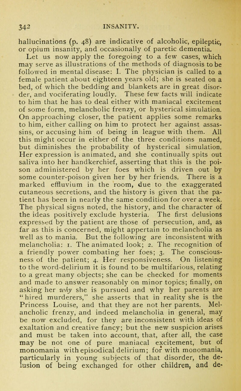 hallucinations (p. 48) are indicative of alcoholic, epileptic, or opium insanity, and occasionally of paretic dementia. Let us now apply the foregoing to a few cases, which may serve as illustrations of the methods of diagnosis to be followed in mental disease: I. The physician is called to a female patient about eighteen years old; she is seated on a bed, of which the bedding and blankets are in great disor- der, and vociferating loudly. These few facts will indicate to him that he has to deal either with maniacal excitement of some form, melancholic frenzy, or hysterical simulation. On approaching closer, the patient applies some remarks to him, either calling on him to protect her against assas- sins, or accusing him of being in league with them. All this might occur in either of the three conditions named, but diminishes the probability of hysterical simulation. Her expression is animated, and she continually spits out saliva into her handkerchief, asserting that this is the poi- son administered by her foes which is driven out by some counter-poison given her by her friends. There is a marked effluvium in the room, due to the exaggerated cutaneous secretions, and the history is given that the pa- tient has been in nearly the same condition for over a week. The physical signs noted, the history, and the character of the ideas positively exclude hysteria. The first delusions expressed by the patient are those of persecution, and, as far as this is concerned, might appertain to melancholia as well as to mania. But the following are inconsistent with melancholia: 1. The animated look; 2. The recognition of a friendly power combating her foes; 3. The conscious- ness of the patient; 4. Her responsiveness. On listening to the word-delirium it is found to be multifarious, relating to a great many objects; she can be checked for moments and made to answer reasonably on minor topics; finally, on asking her why she is pursued and why her parents are hired murderers, she asserts that in reality she is the Princess Louise, and that they are not her parents. Mel- ancholic frenzy, and indeed melancholia in general, may be now excluded, for they are inconsistent with ideas of exaltation and creative fancy; but the new suspicion arises and must be taken into account, that, after all, the case may be not one of pure maniacal excitement, but of monomania with episodical delirium; for with monomania, particularly in young subjects of that disorder, the de- lusion of being exchanged for other children, and de-