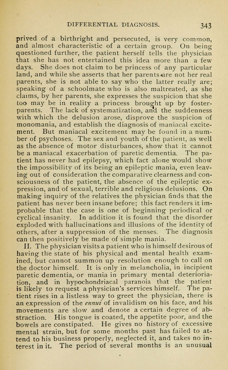 prived of a birthright and persecuted, is very common, and almost characteristic of a certain group. On being questioned further, the patient herself tells the physician that she has not entertained this idea more than a few days. She does not claim to be princess of any particular land, and while she asserts that her parents<are not her real parents, she is not able to say who the latter really are; speaking of a schoolmate who is also maltreated, as she claims, by her parents, she expresses the suspicion that she too may be in reality a princess brought up by foster- parents. The lack of systematization, and the suddenness wiih which the delusion arose, disprove the suspicion of monomania, and establish the diagnosis of maniacal excite- ment. But maniacal excitement may be found in a num- ber of psychoses. The sex and youth of the patient, as well as the absence of motor disturbances, show that it cannot be a maniacal exacerbation of paretic dementia. The pa- tient has never had epilepsy, which fact alone would show the impossibility of its being an epileptic mania, even leav- ing out of consideration the comparative clearness and con- sciousness of the patient, the absence of the epileptic ex- pression, and of sexual, terrible and religious delusions. On making inquiry of the relatives the physician finds that the patient has never been insane before; this fact renders it im- probable that the case is one of beginning periodical or cyclical insanity. In addition it is found that the disorder exploded with hallucinations and illusions of the identity of others, after a suppression of the menses. The diagnosis can then positively be made of simple mania. II. The physician visits a patient who is himself desirous of having the state of his physical and mental health exam- ined, but cannot summon up resolution enough to call on the doctor himself. It is only in melancholia, in incipient paretic dementia, or mania in primary mental deterioria- tion, and in hypochondriacal paranoia that the patient is likely to request a physician's services himself. The pa- tient rises in a listless way to greet the physician, there is an expression of the ennui of invalidism on his face, and his movements are slow and denote a certain degree of ab- straction. His tongue is coated, the appetite poor, and the bowels are constipated. He gives no history of excessive mental strain, but for some months past has failed to at- tend to his business properly, neglected it, and takes no in- terest in it. The period of several months is an unusual